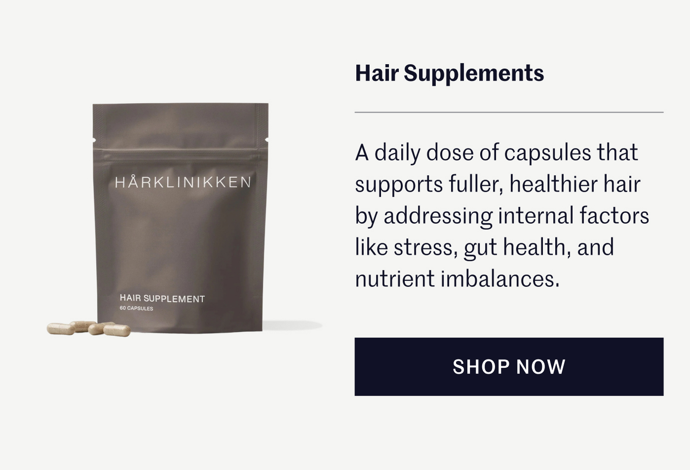 Hair Supplements A daily dose of capsules that supports fuller, healthier hair by addressing internal factors like stress, gut health, and nutrient imbalances.   SHOP NOW