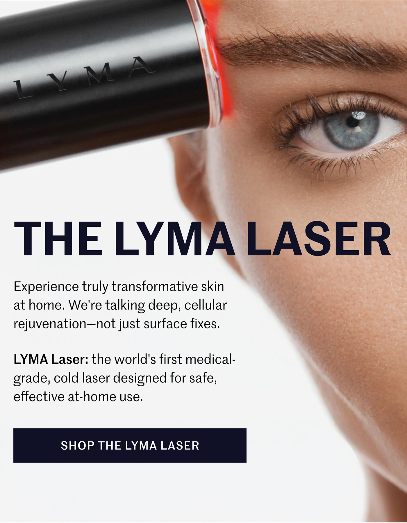 THE LYMA LASER  Experience truly transformative skin at home. We're talking deep, cellular rejuvenation—not just surface fixes.  LYMA Laser: the world's first medical-grade, cold laser designed for safe, effective at-home use.  SHOP THE LYMA LASER