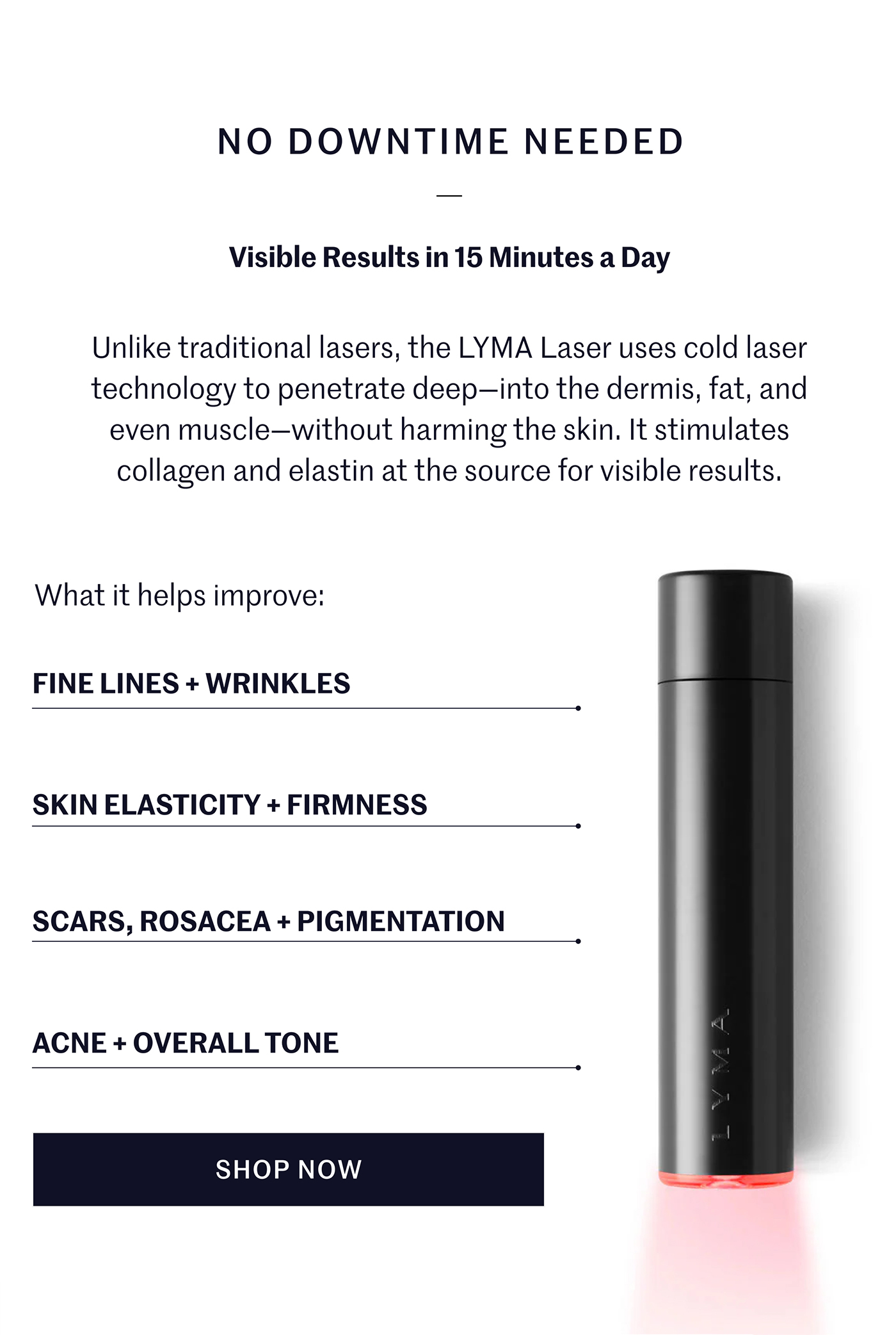 NO DOWNTIME NEEDED  Visible Results in 15 Minutes a Day  Unlike traditional lasers, the LYMA Laser uses cold laser technology to penetrate deep—into the dermis, fat, and even muscle—without harming the skin. It stimulates collagen and elastin at the source for visible results.  What it helps improve:  FINE LINES + WRINKLES  SKIN ELASTICITY + FIRMNESS  SCARS, ROSACEA + PIGMENTATION  ACNE + OVERALL TONE  SHOP NOW