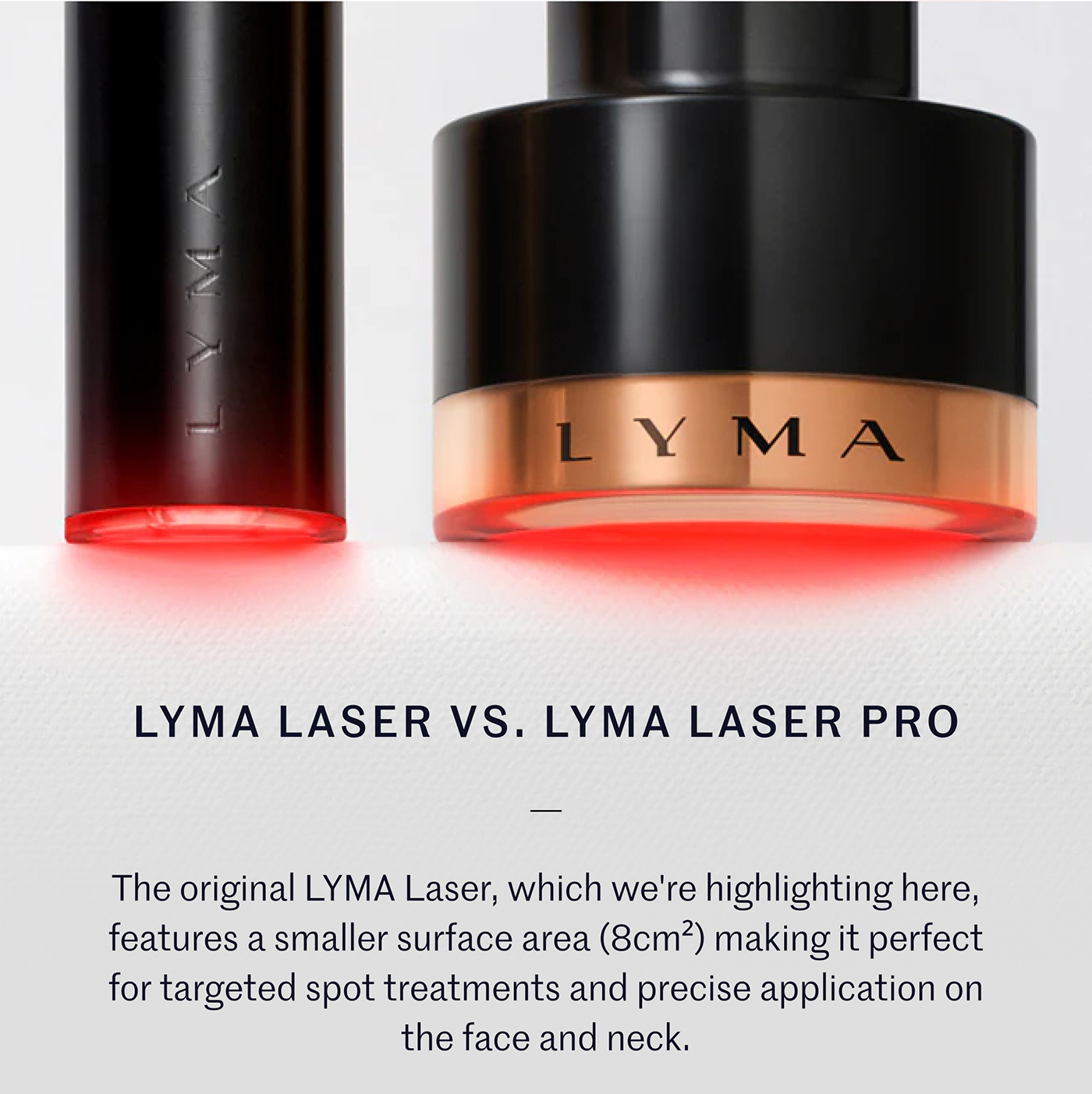 LYMA LASER VS. LYMA LASER PRO  The original LYMA Laser, which we're highlighting here, features a smaller surface area (8cm²) making it perfect for targeted spot treatments and precise application on the face and neck.