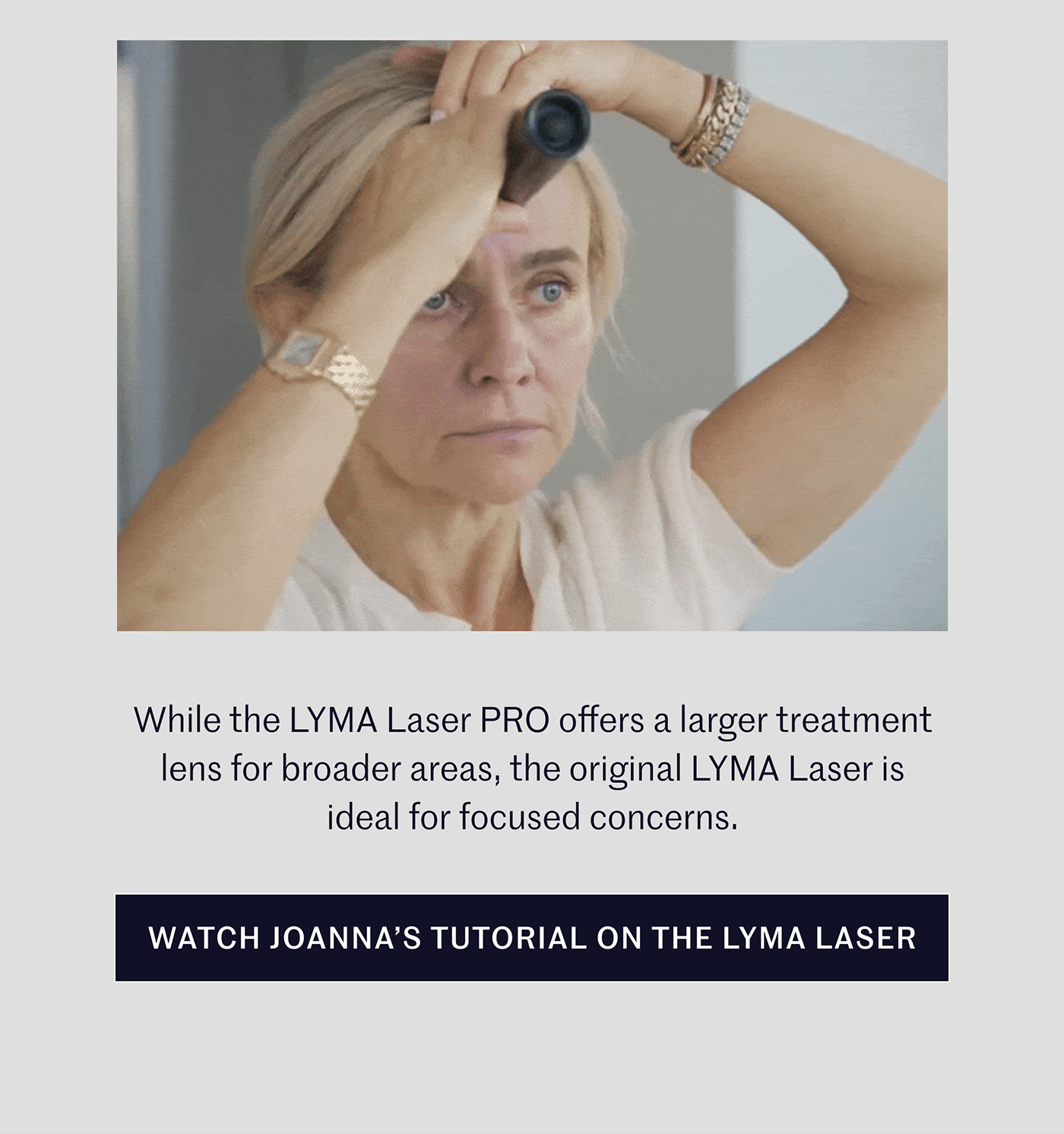 While the LYMA Laser PRO offers a larger treatment lens for broader areas, the original LYMA Laser is ideal for focused concerns.  WATCH JOANNA’S TUTORIAL ON THE LYMA LASER