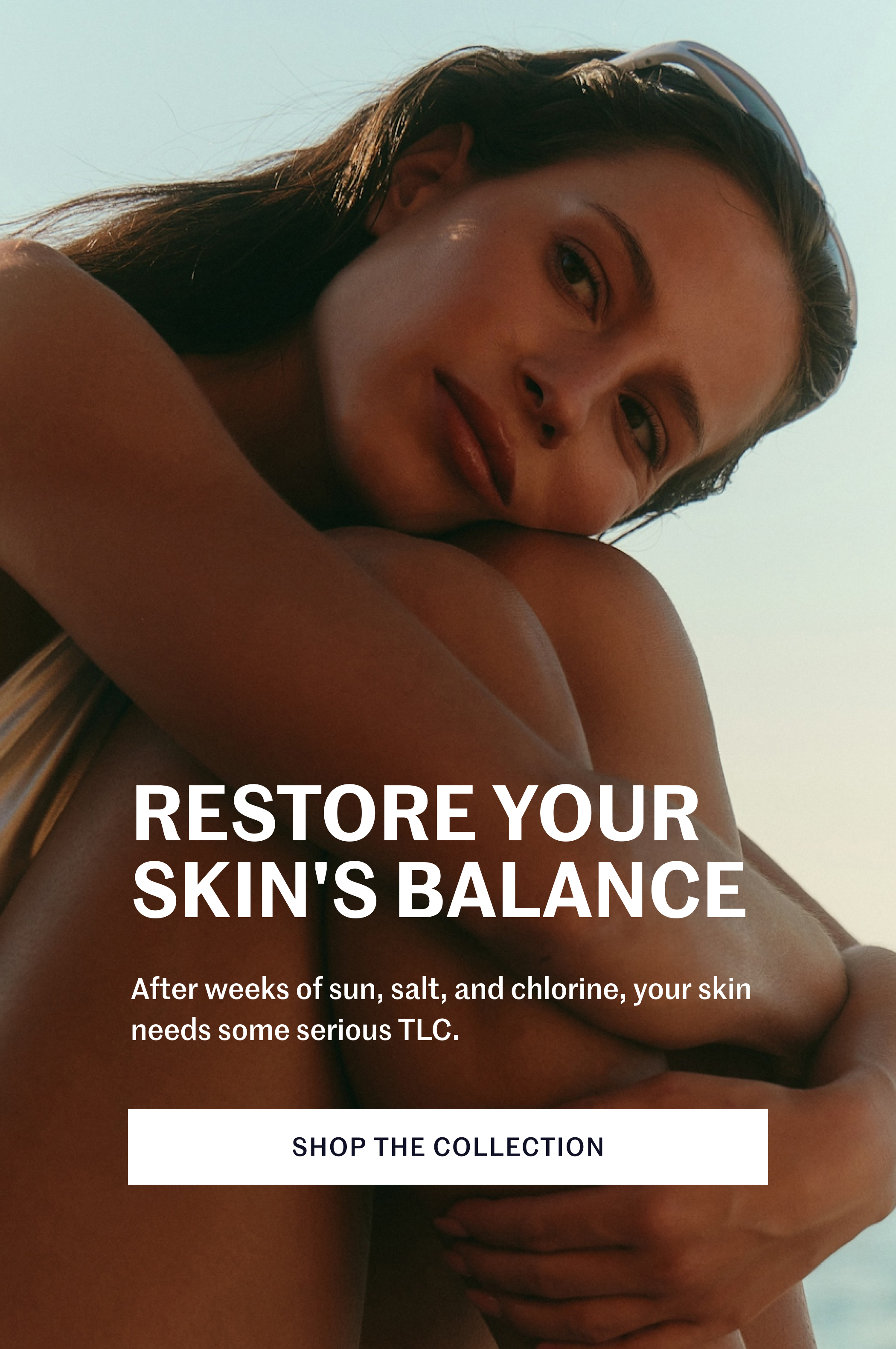 Restore your skin's balance After weeks of sun, salt, and chlorine, your skin needs some serious TLC. SHOP THE COLLECTION