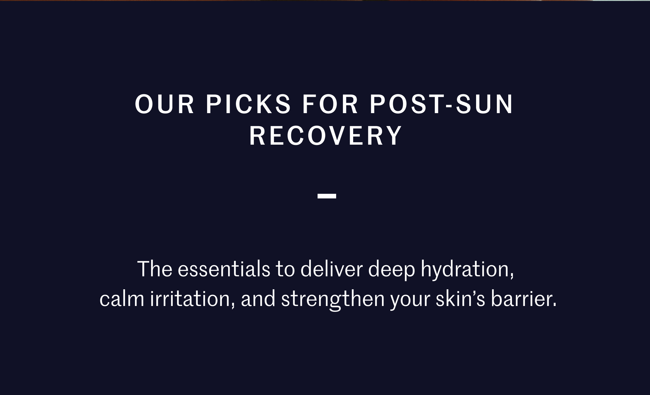 Our picks for post-sun recovery The essentials to deliver deep hydration, calm irritation, and strengthen your skin’s barrier.