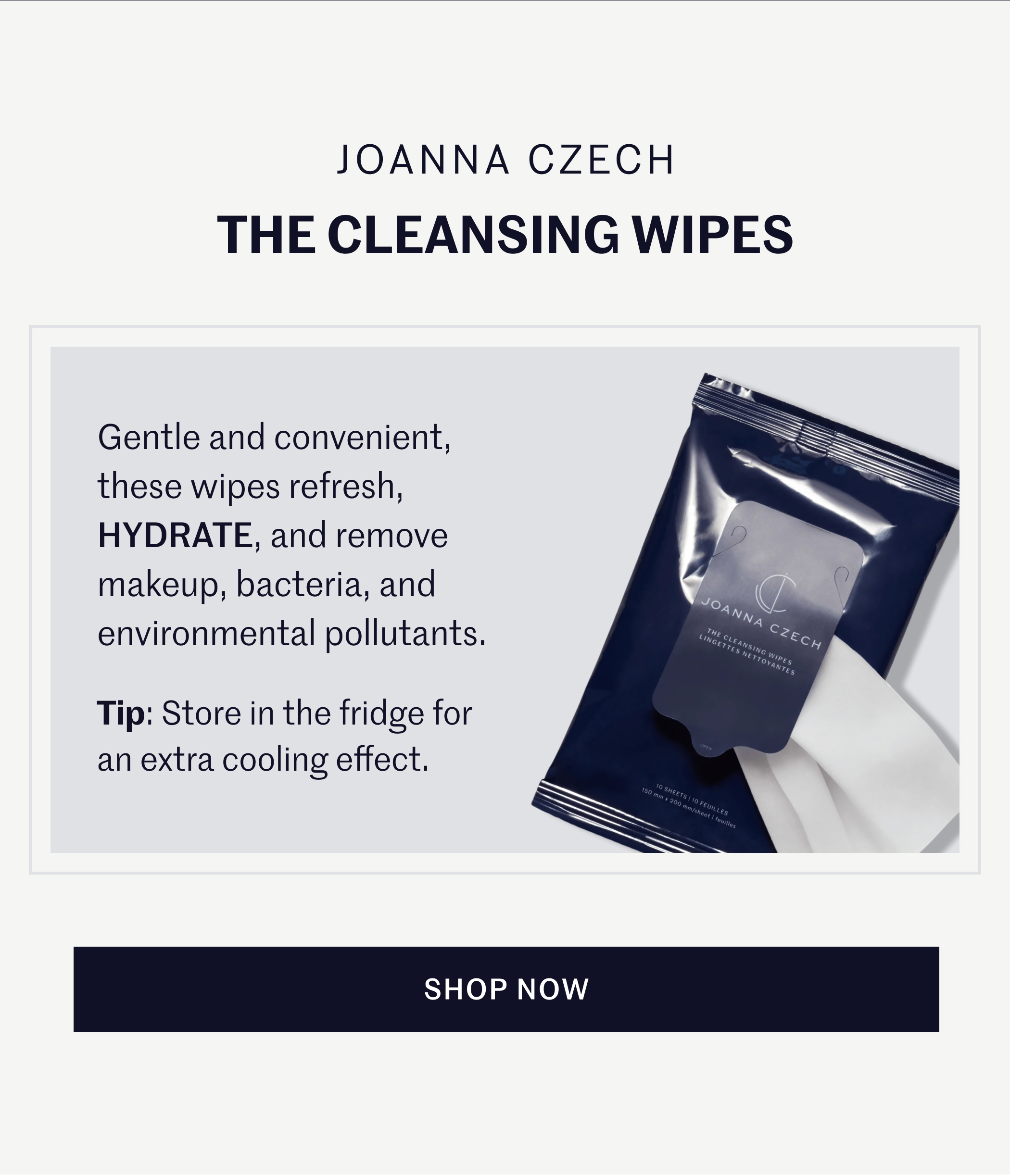 Joanna Czech The Cleansing Wipes Gentle and convenient, these wipes refresh, HYDRATE, and remove makeup, bacteria, and environmental pollutants. Tip: Store in the fridge for an extra cooling effect. SHOP NOW
