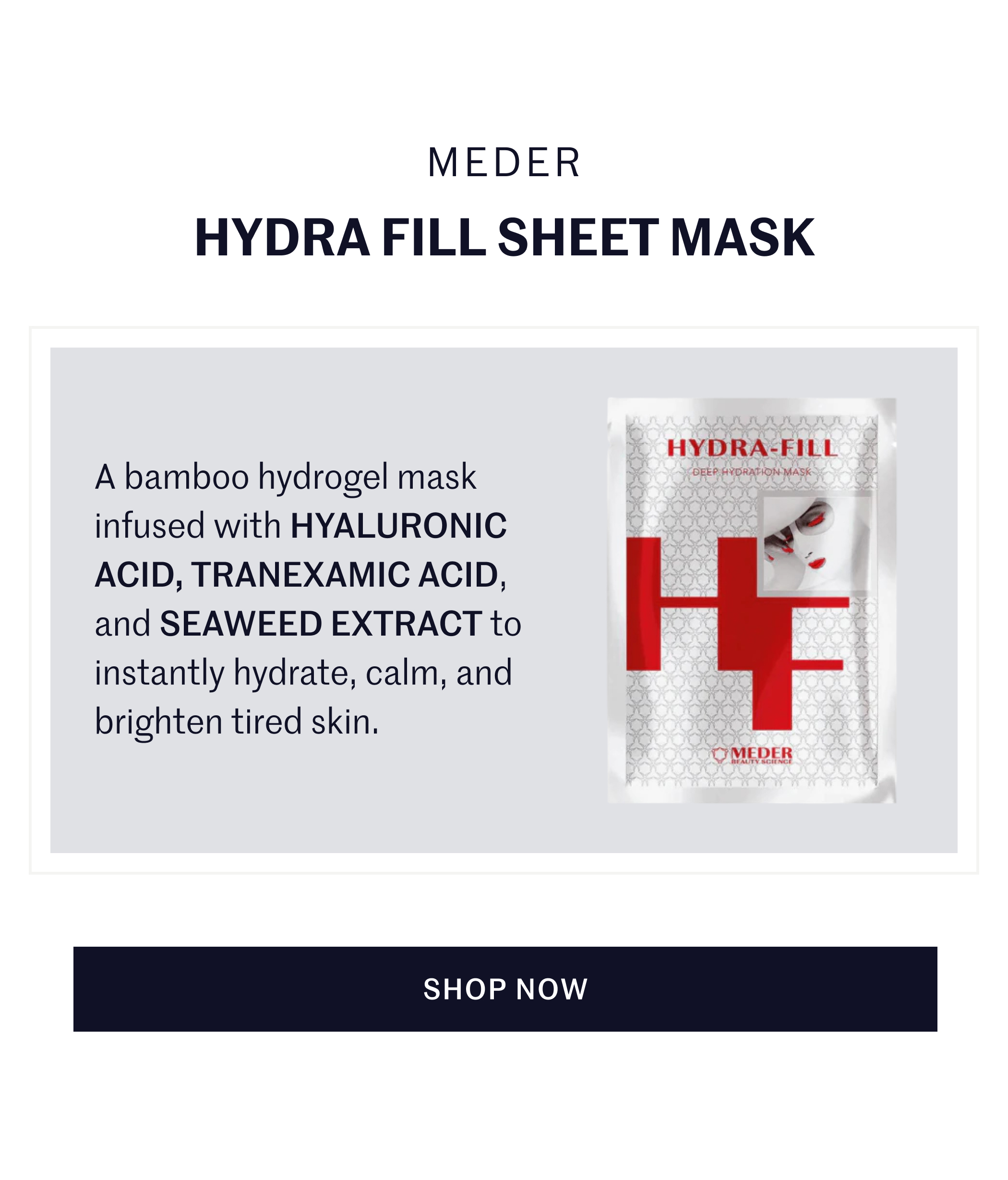 Meder Hydra Fill Sheet Mask A bamboo hydrogel mask infused with HYALURONIC ACID, TRANEXAMIC ACID, and SEAWEED EXTRACT to instantly hydrate, calm, and brighten tired skin. SHOP NOW