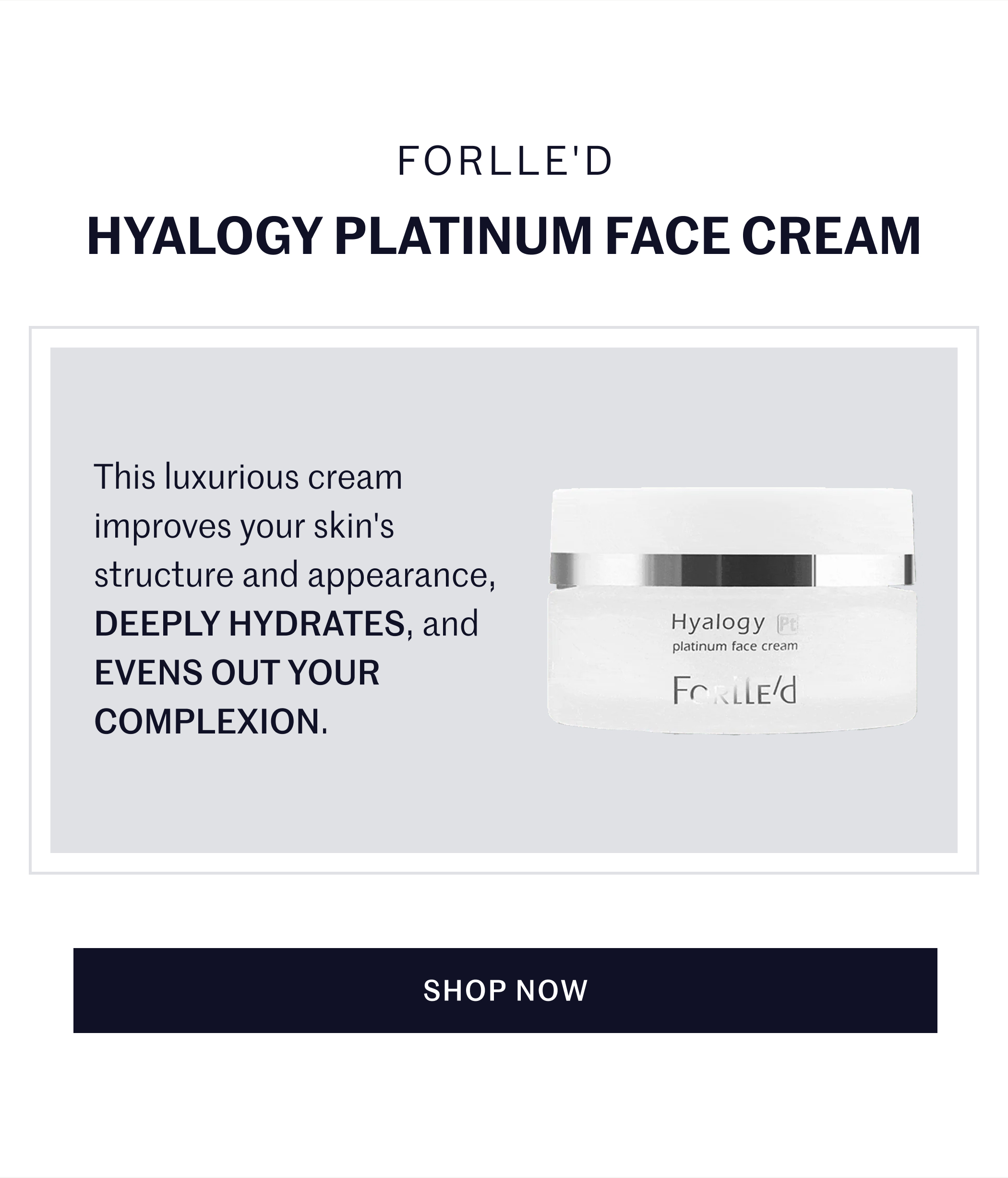 Forlle’d Hyalogy Platinum Face Cream This luxurious cream improves your skin's structure and appearance, DEEPLY HYDRATES, and EVENS OUT YOUR COMPLEXION. SHOP NOW