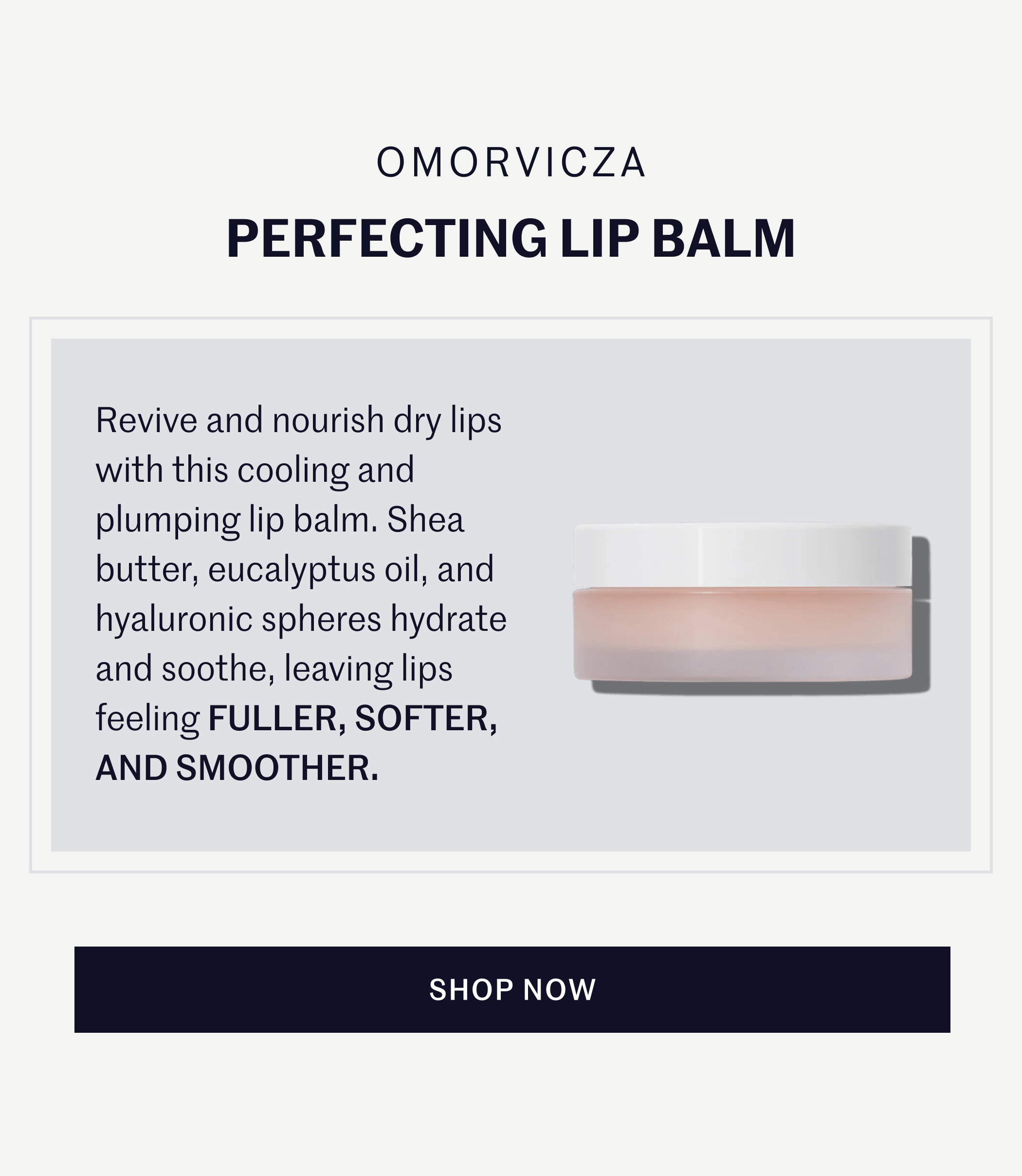 Omorvicza Perfecting Lip Balm Revive and nourish dry lips with this cooling and plumping lip balm. Shea butter, eucalyptus oil, and hyaluronic spheres hydrate and soothe, leaving lips feeling FULLER, SOFTER, AND SMOOTHER. SHOP NOW