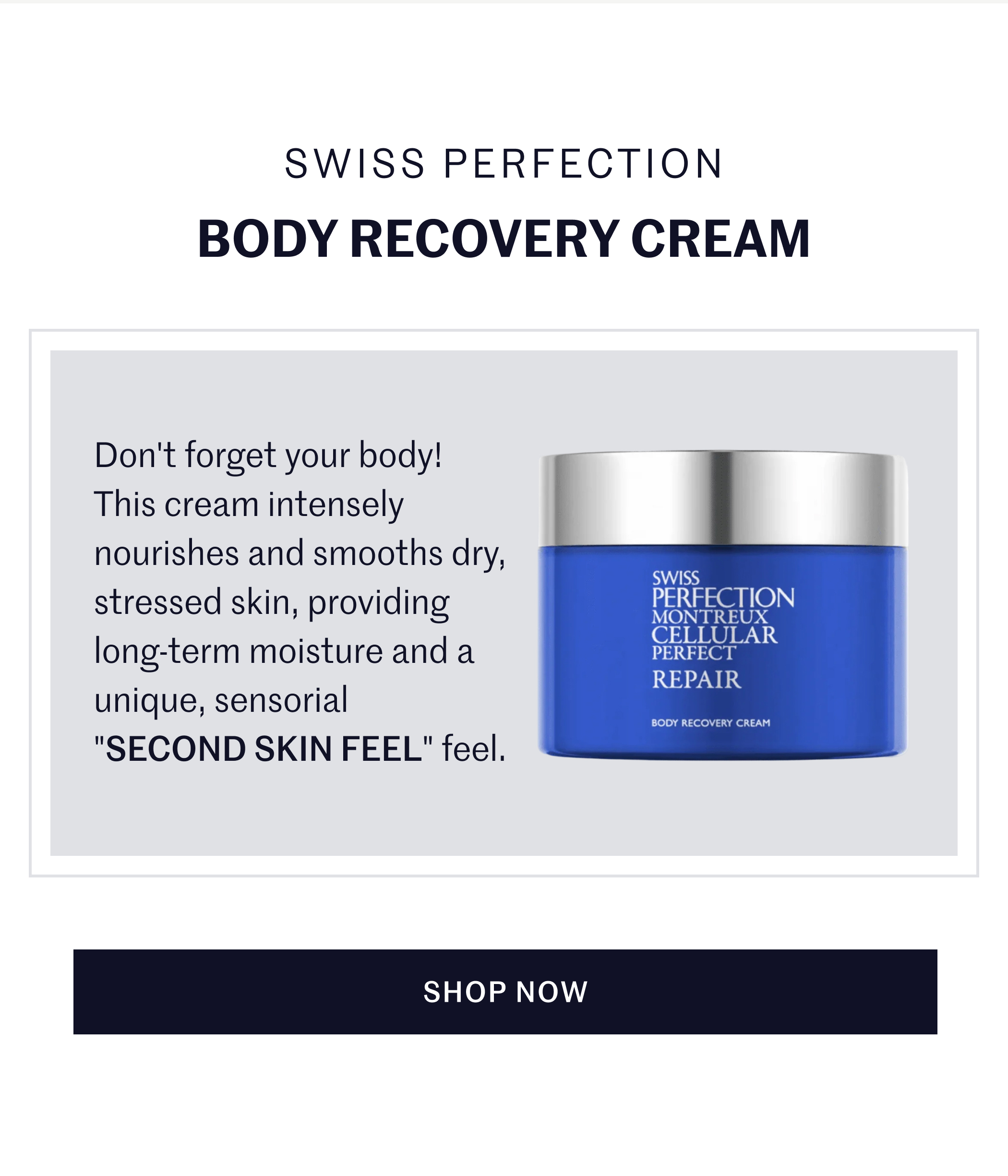 Swiss Perfection Body Recovery Cream  Don't forget your body! This cream intensely nourishes and smooths dry, stressed skin, providing long-term moisture and a unique, sensorial "SECOND SKIN FEEL" feel.  SHOP NOW