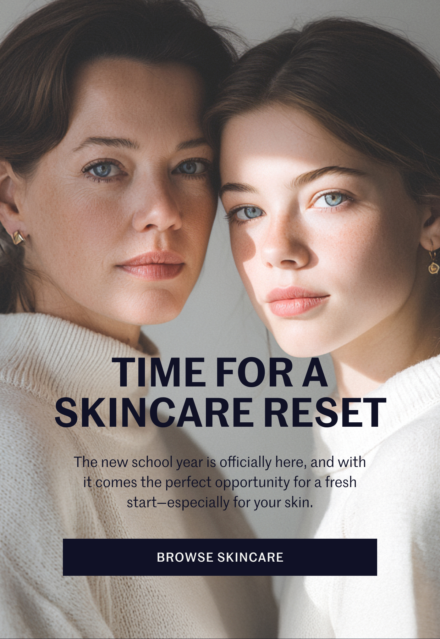 TIME FOR A SKINCARE RESET  The new school year is officially here, and with it comes the perfect opportunity for a fresh start—especially for your skin. BROWSE SKINCARE 