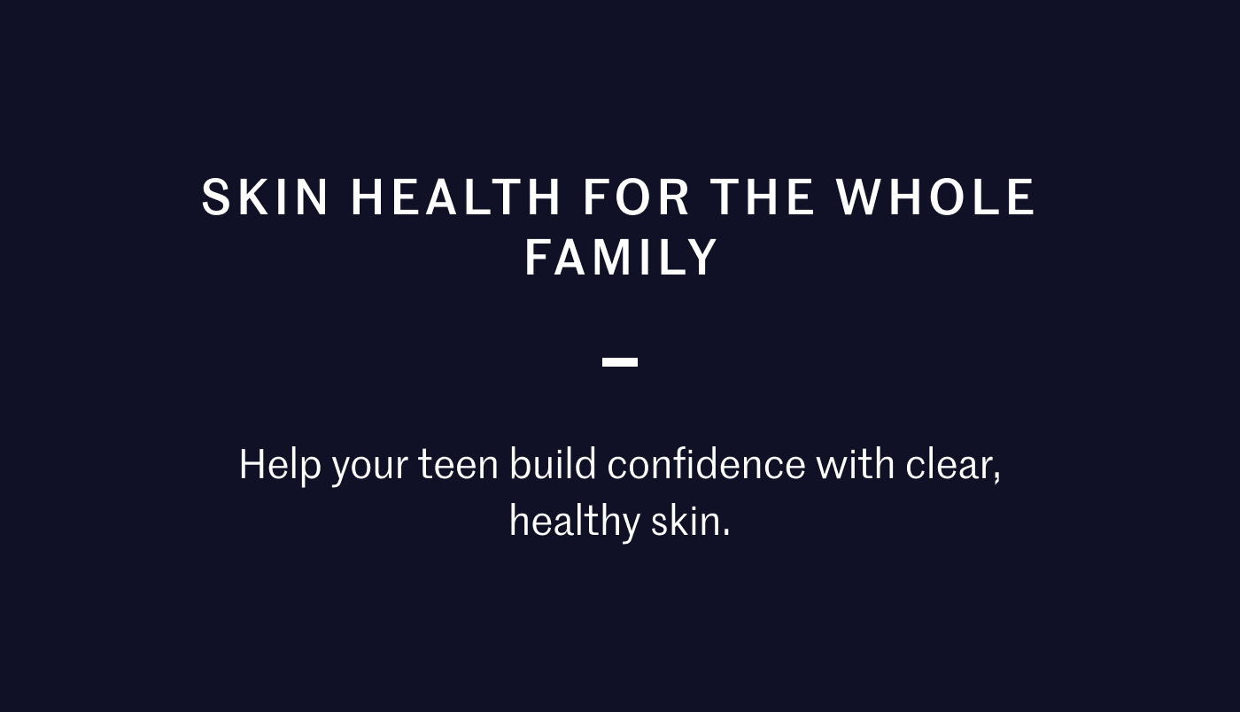 SKIN HEALTH FOR THE WHOLE FAMILY — Help your teen build confidence with clear, healthy skin.