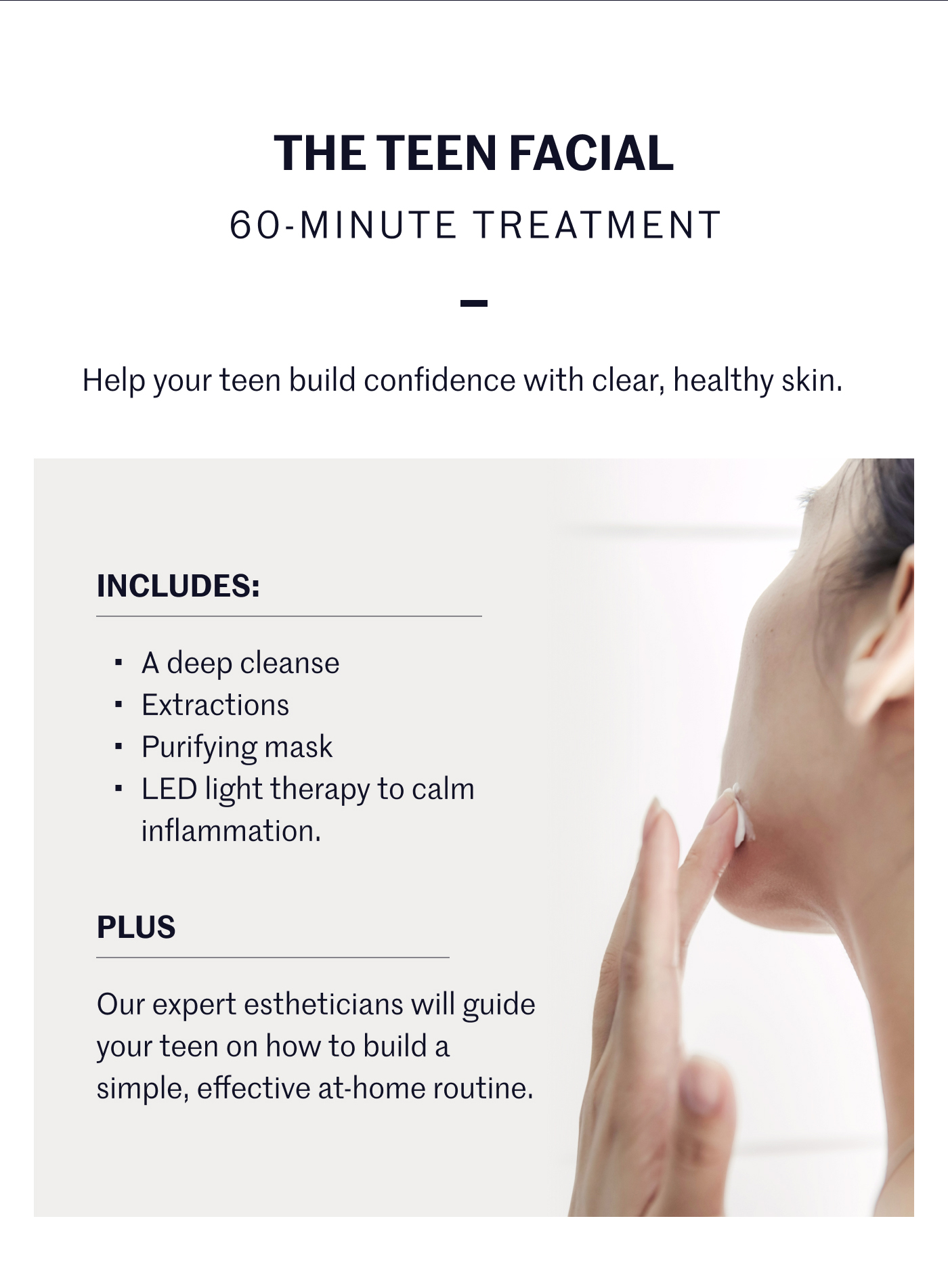 THE TEEN FACIAL 60-MINUTE TREATMENT — Help your teen build confidence with clear, healthy skin.  INCLUDES: • A deep cleanse • Extractions • Purifying mask • LED light therapy to calm inflammation. PLUS Our expert estheticians will guide your teen on how to build a simple, effective at-home routine.