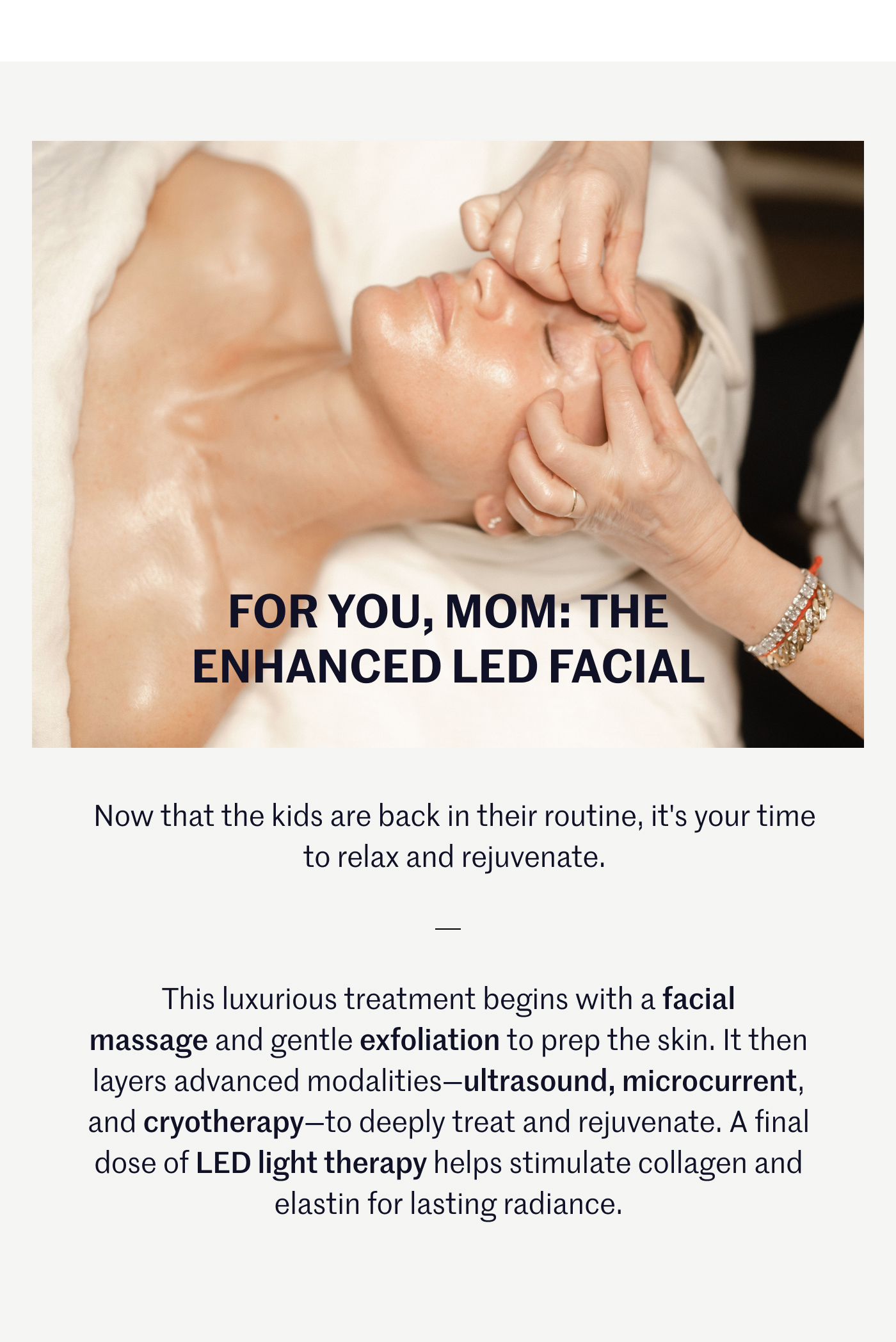 FOR YOU, MOM: THE ENHANCED LED FACIAL  Now that the kids are back in their routine, it's your time to relax and rejuvenate.This luxurious treatment begins with a facial massage and gentle exfoliation to prep the skin. It then layers advanced modalities—ultrasound, microcurrent, and cryotherapy—to deeply treat and rejuvenate. A final dose of LED light therapy helps stimulate collagen and elastin for lasting radiance.