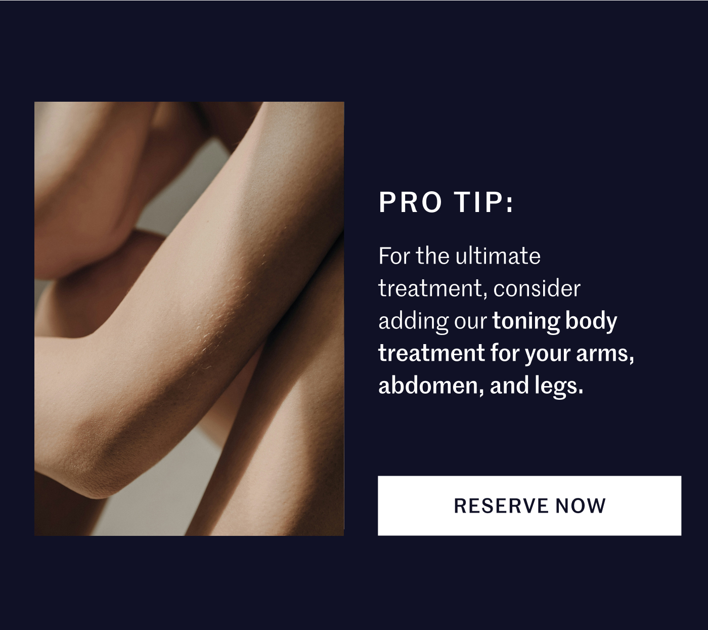 PRO TIP: For the ultimate treatment, consider adding our toning body treatment for your arms, abdomen, and legs. RESERVE NOW