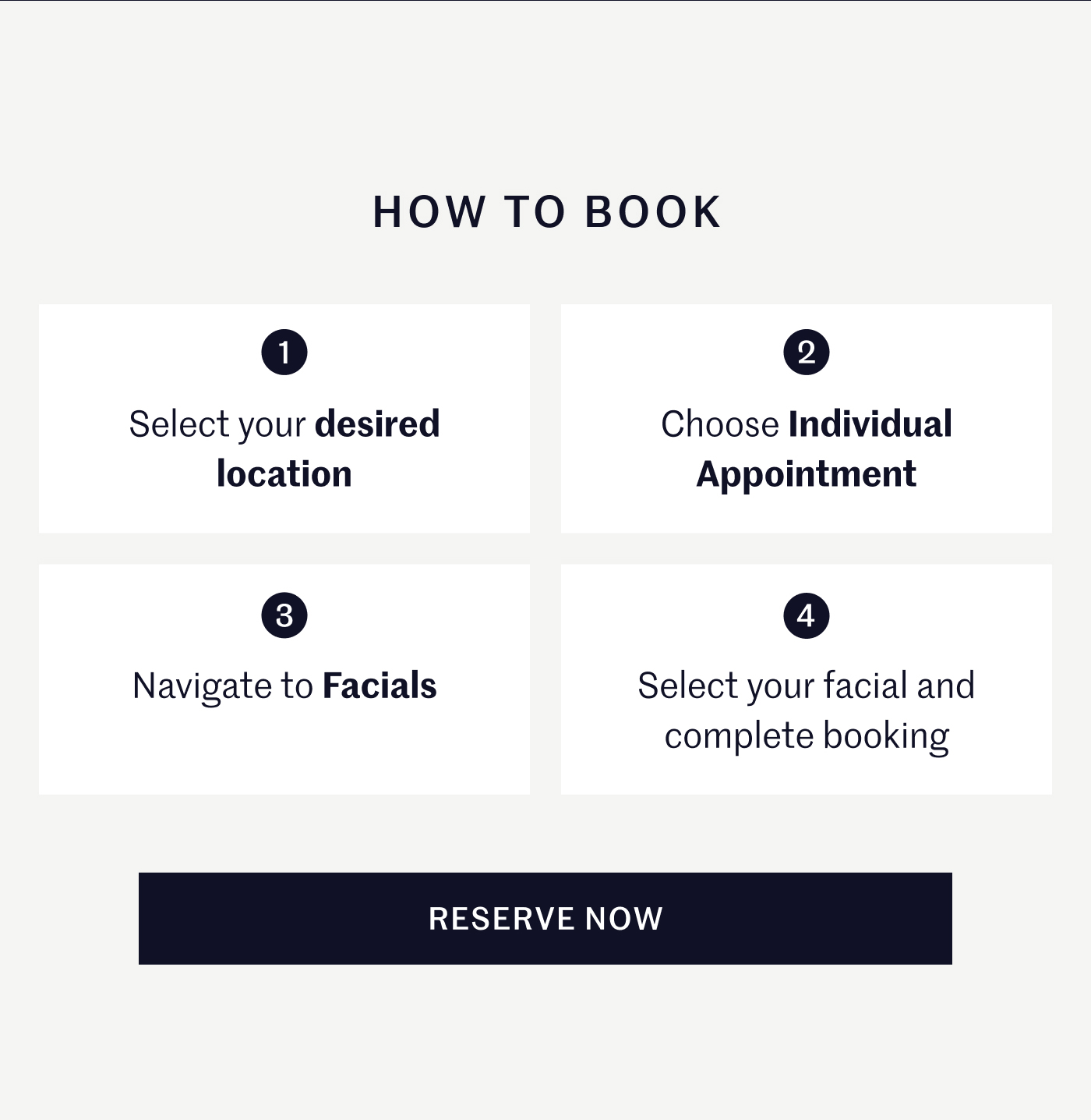 HOW TO BOOK  1 Select your desired location 2 Choose Individual Appointment 3 Navigate to Facials 4 Select your facial and complete booking  RESERVE NOW