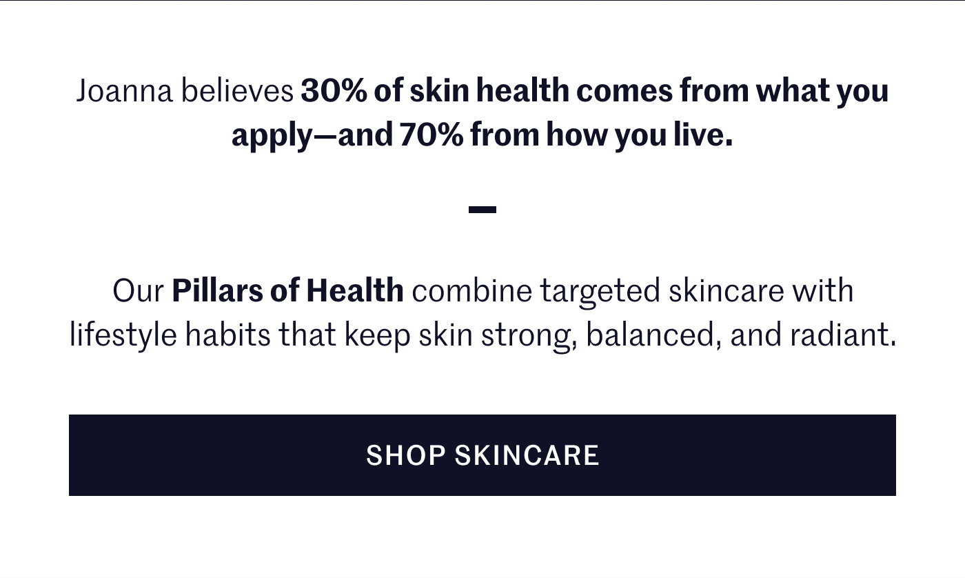 Joanna believes 30% of skin health comes from what you apply—and 70% from how you live. Our Pillars of Health combine targeted skincare with lifestyle habits that keep skin strong, balanced, and radiant. SHOP SKINCARE