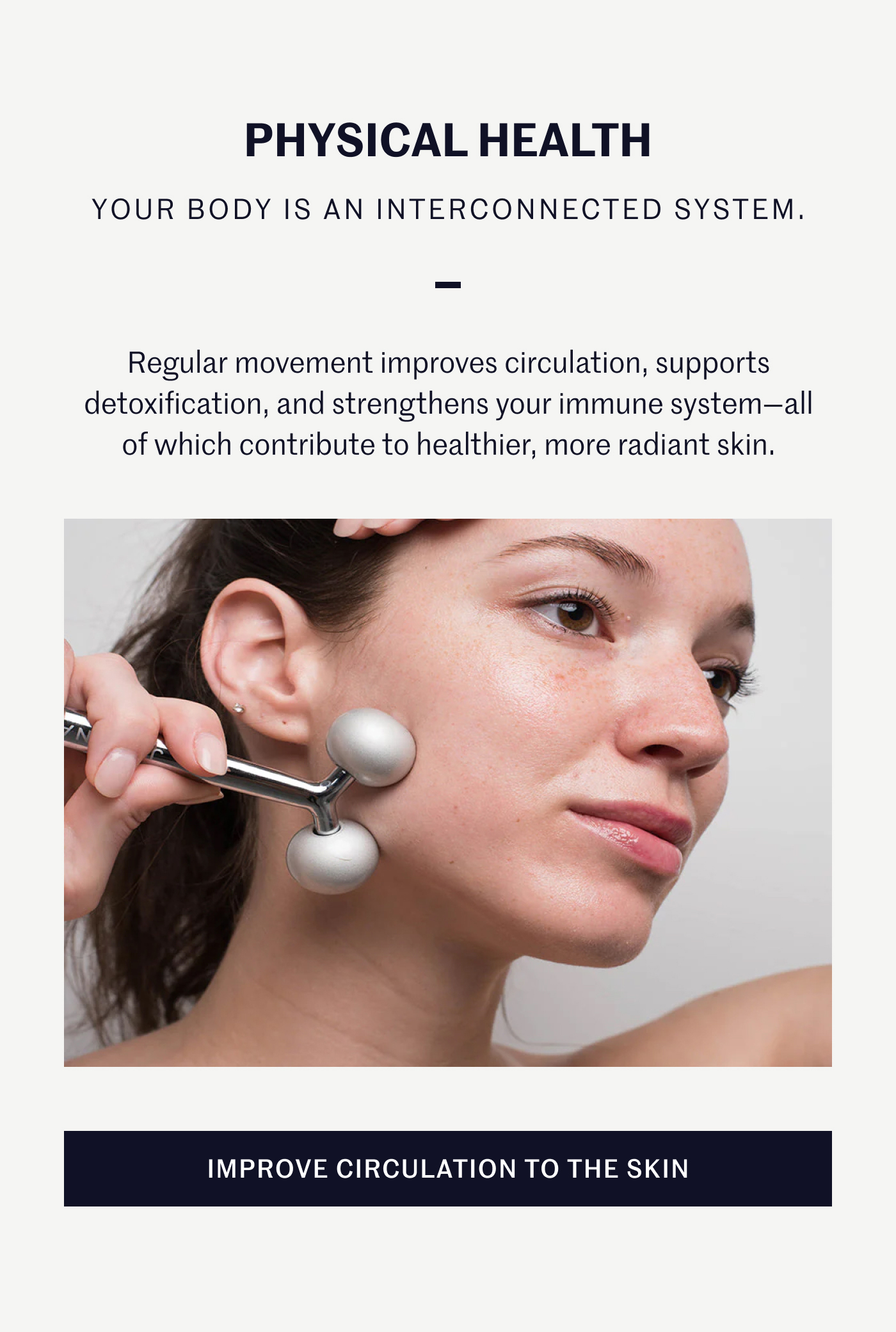 PHYSICAL HEALTH YOUR BODY IS AN INTERCONNECTED SYSTEM. Regular movement improves circulation, supports detoxification, and strengthens your immune system—all of which contribute to healthier, more radiant skin. IMPROVE CIRCULATION TO THE SKIN