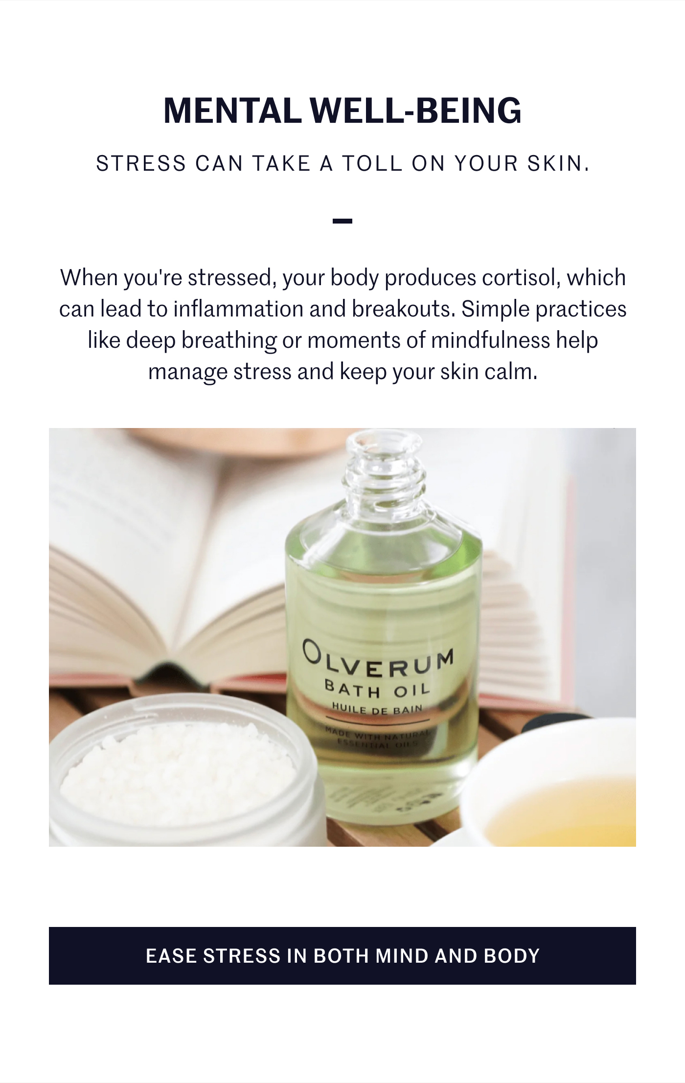 MENTAL WELL-BEING STRESS CAN TAKE A TOLL ON YOUR SKIN. When you’re stressed, your body produces cortisol, which can lead to inflammation and breakouts. Simple practices like deep breathing or moments of mindfulness help manage stress and keep your skin calm. EASE STRESS IN BOTH MIND AND BODY