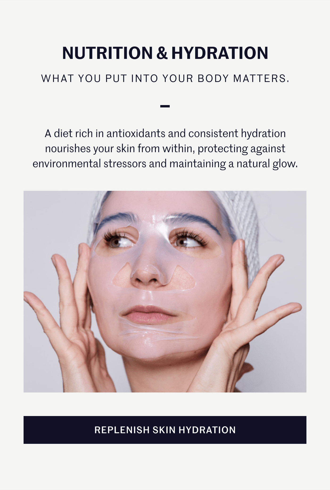 NUTRITION & HYDRATION WHAT YOU PUT INTO YOUR BODY MATTERS. A diet rich in antioxidants and consistent hydration nourishes your skin from within, protecting against environmental stressors and maintaining a natural glow. REPLENISH SKIN HYDRATION