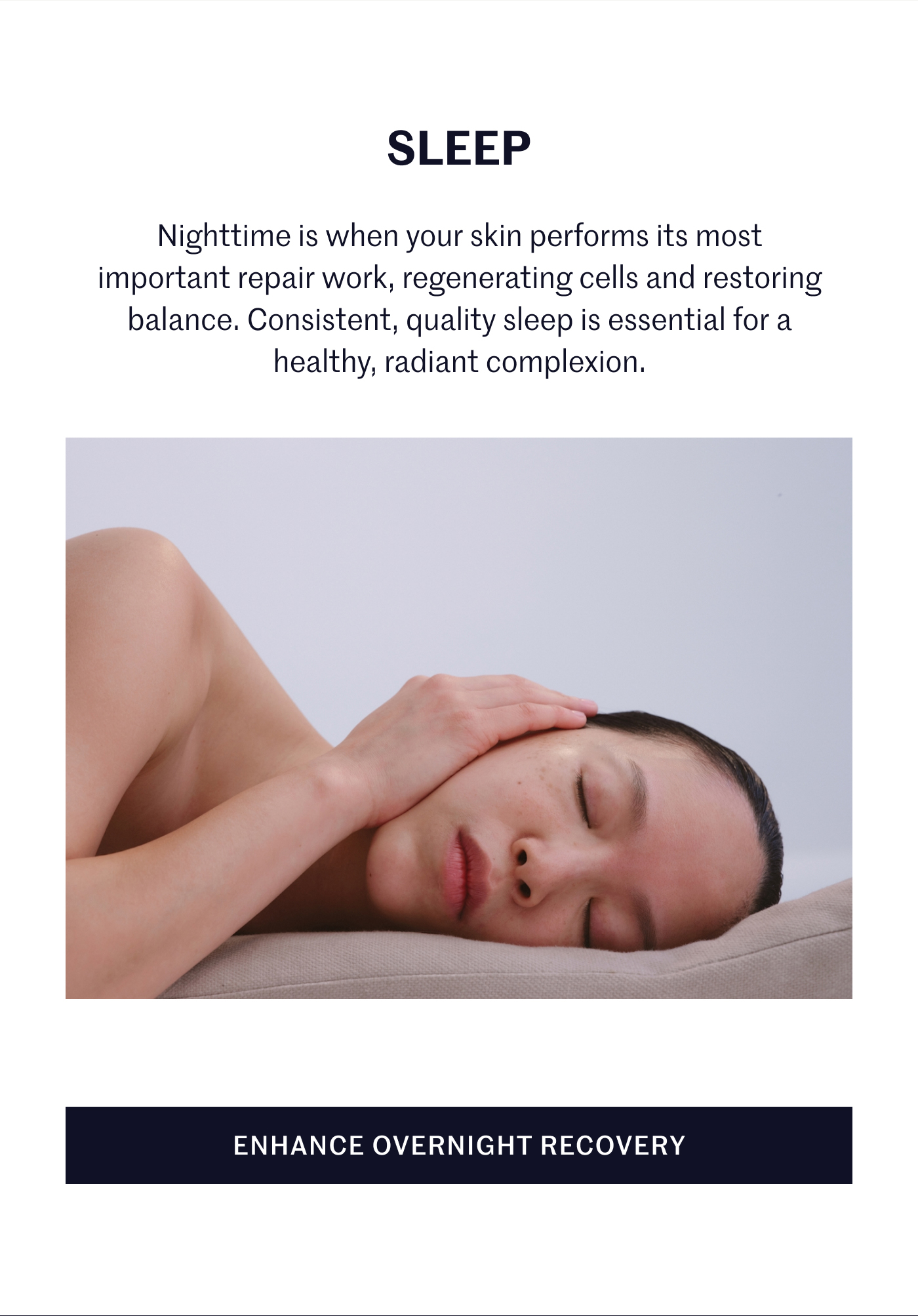 SLEEP Nighttime is when your skin performs its most important repair work, regenerating cells and restoring balance. Consistent, quality sleep is essential for a healthy, radiant complexion. ENHANCE OVERNIGHT RECOVERY