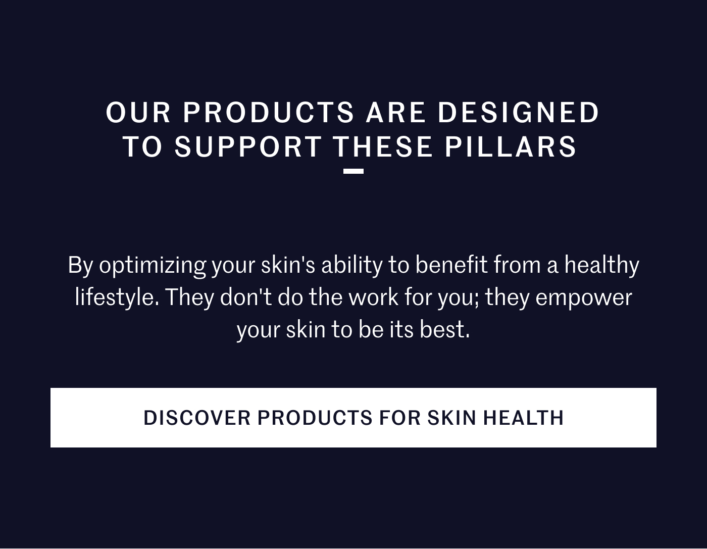 OUR PRODUCTS ARE DESIGNED TO SUPPORT THESE PILLARS By optimizing your skin’s ability to benefit from a healthy lifestyle. They don’t do the work for you; they empower your skin to be its best. DISCOVER PRODUCTS FOR SKIN HEALTH