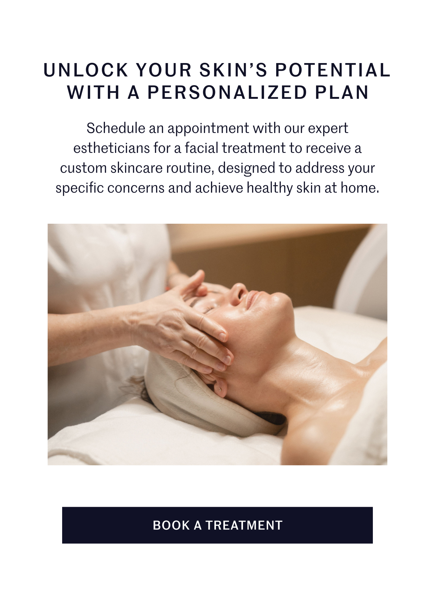 UNLOCK YOUR SKIN’S POTENTIAL WITH A PERSONALIZED PLAN Schedule an appointment with our expert estheticians for a facial treatment to receive a custom skincare routine, designed to address your specific concerns and achieve healthy skin at home. BOOK A TREATMENT