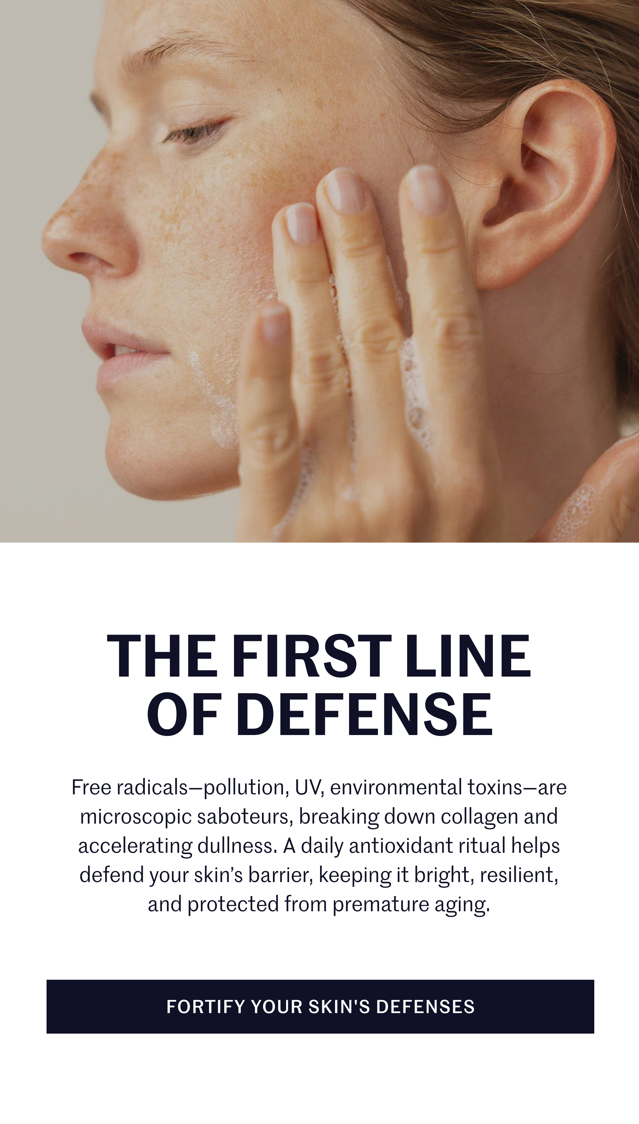 THE FIRST LINE OF DEFENSE  Free radicals—pollution, UV, environmental toxins—are microscopic saboteurs, breaking down collagen and accelerating dullness. A daily antioxidant ritual helps defend your skin’s barrier, keeping it bright, resilient, and protected from premature aging.  FORTIFY YOUR SKIN'S DEFENSES