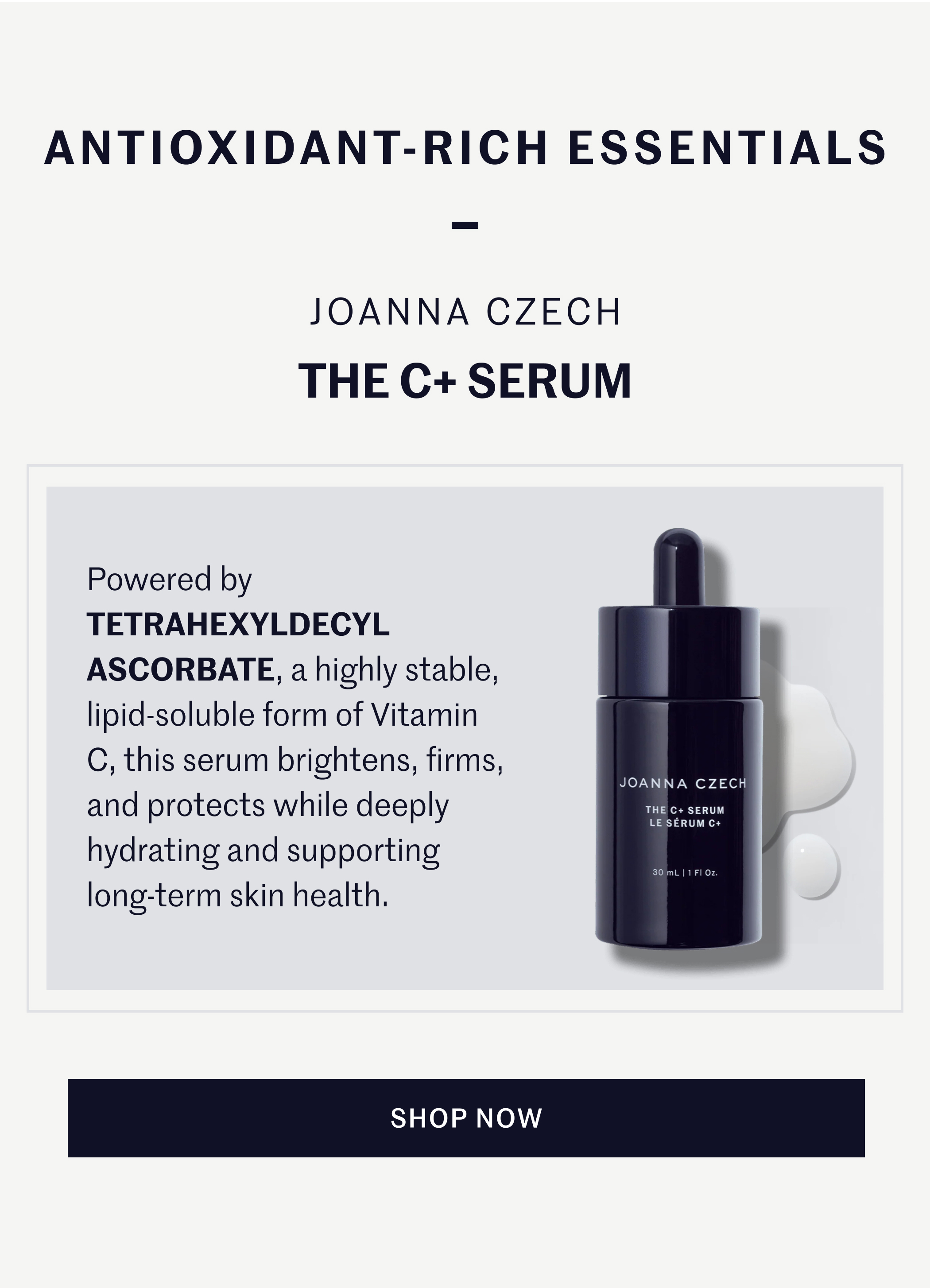 ANTIOXIDANT-RICH ESSENTIALS — JOANNA CZECH THE C+ SERUM  Powered by TETRAHEXYLDECYL ASCORBATE, a highly stable, lipid-soluble form of Vitamin C, this serum brightens, firms, and protects while deeply hydrating and supporting long-term skin health.  SHOP NOW