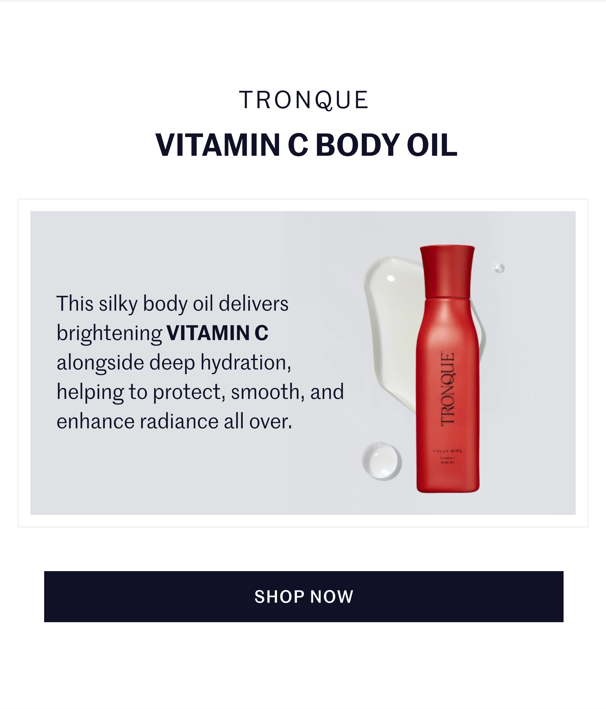TRONQUE VITAMIN C BODY OIL  This silky body oil delivers brightening VITAMIN C alongside deep hydration, helping to protect, smooth, and enhance radiance all over.  SHOP NOW