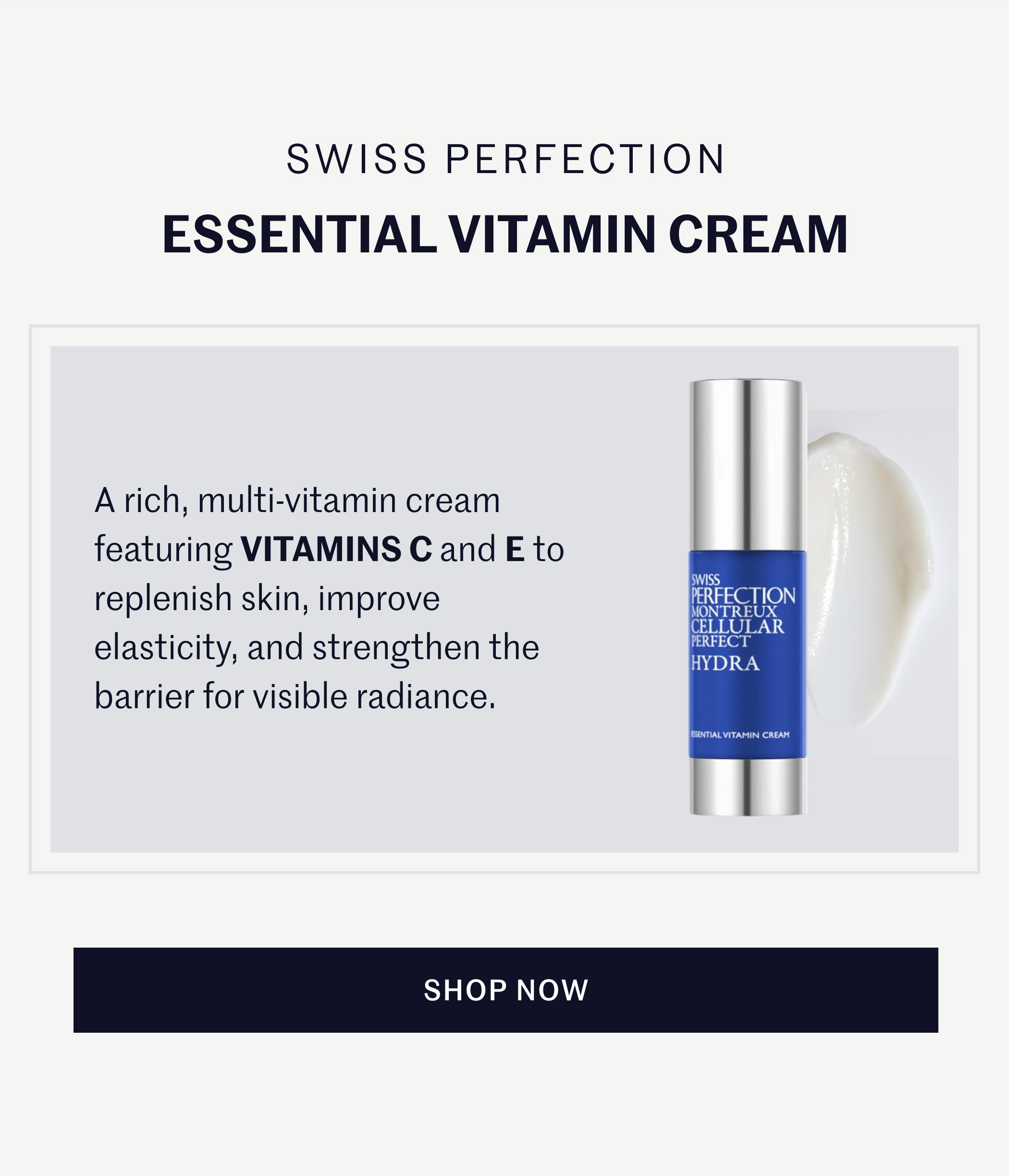 SWISS PERFECTION ESSENTIAL VITAMIN CREAM  A rich, multi-vitamin cream featuring VITAMINS C and E to replenish skin, improve elasticity, and strengthen the barrier for visible radiance.  SHOP NOW