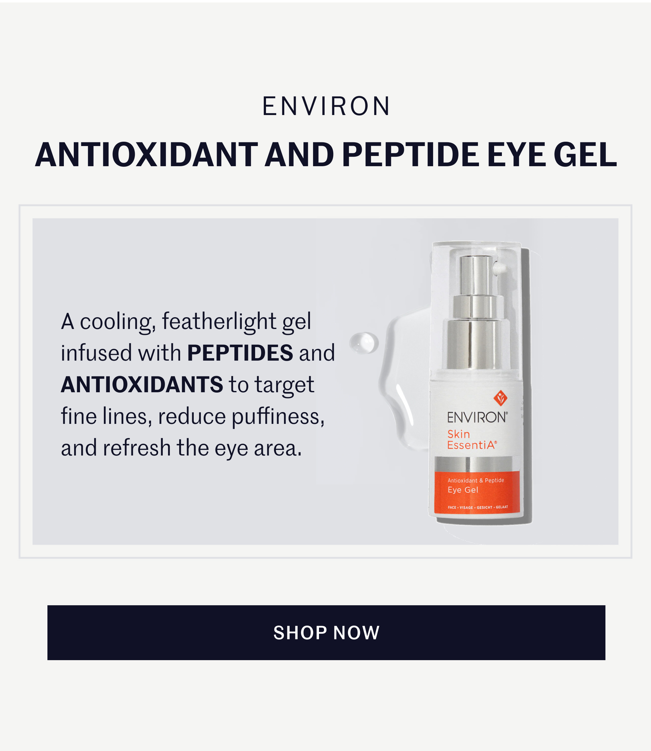 ENVIRON ANTIOXIDANT AND PEPTIDE EYE GEL  A cooling, featherlight gel infused with PEPTIDES and ANTIOXIDANTS to target fine lines, reduce puffiness, and refresh the eye area.  SHOP NOW
