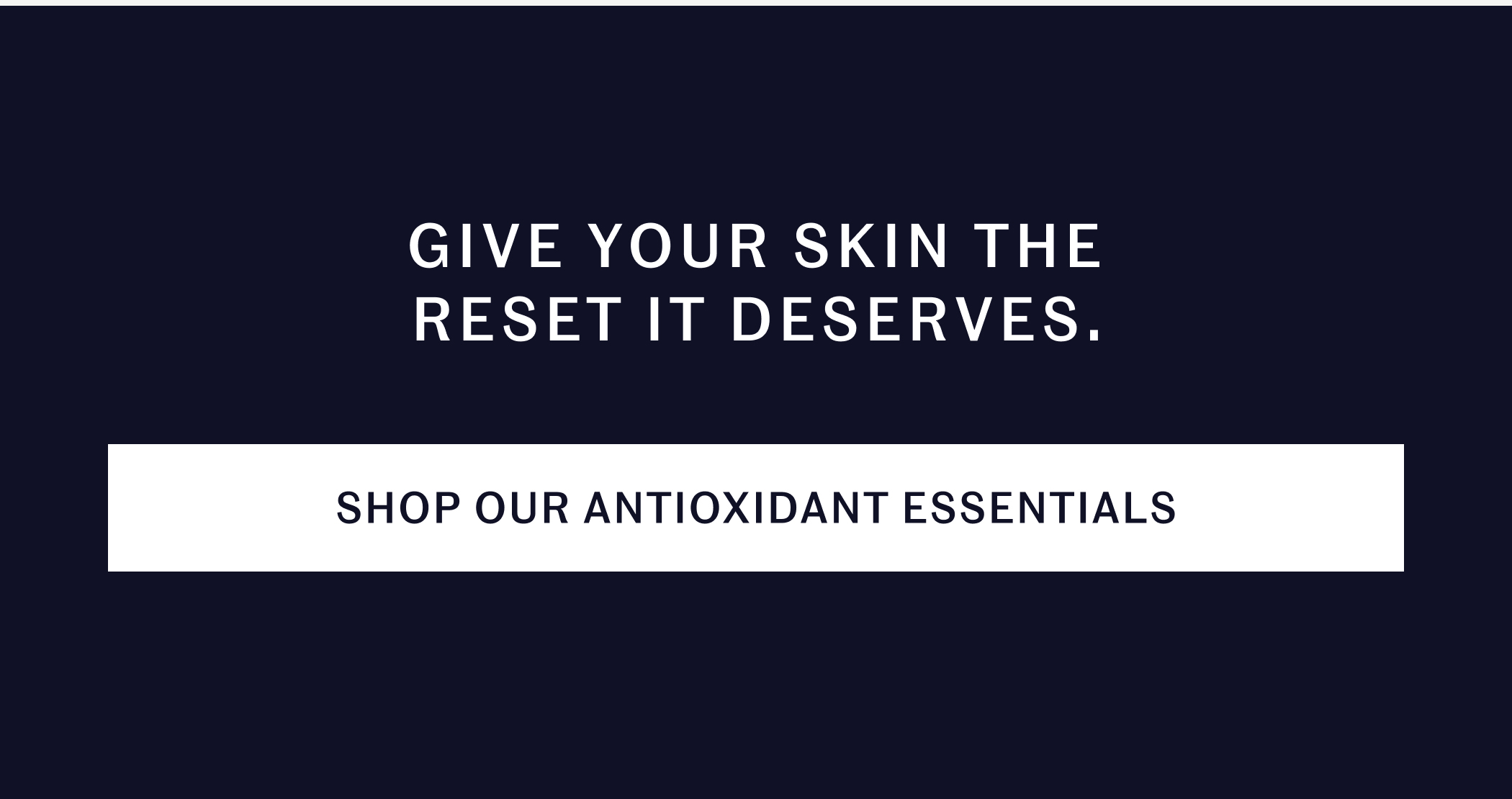 GIVE YOUR SKIN THE RESET IT DESERVES.  SHOP OUR ANTIOXIDANT ESSENTIALS
