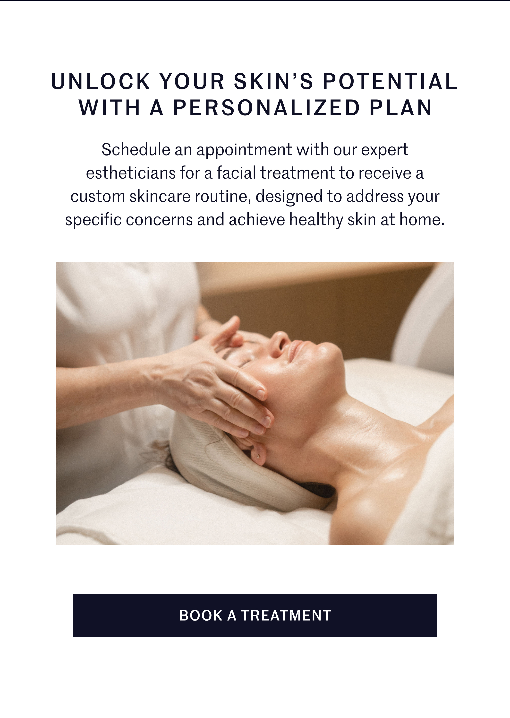 UNLOCK YOUR SKIN’S POTENTIAL WITH A PERSONALIZED PLAN  Schedule an appointment with our expert estheticians for a facial treatment to receive a custom skincare routine, designed to address your specific concerns and achieve healthy skin at home.  BOOK A TREATMENT