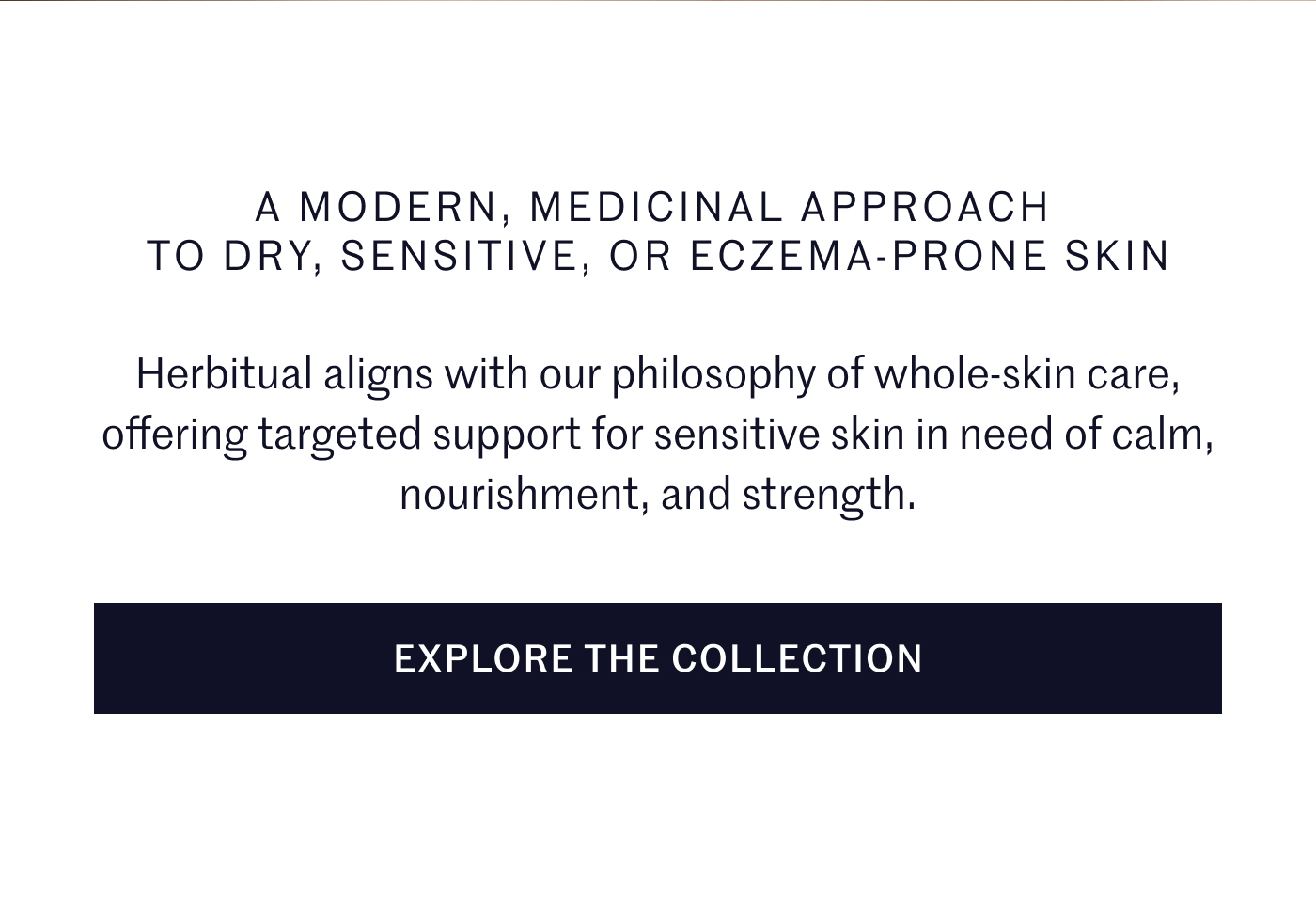 A MODERN, MEDICINAL APPROACH TO DRY, SENSITIVE, OR ECZEMA-PRONE SKIN Herbitual aligns with our philosophy of whole-skin care, offering targeted support for sensitive skin in need of calm, nourishment, and strength. EXPLORE THE COLLECTION