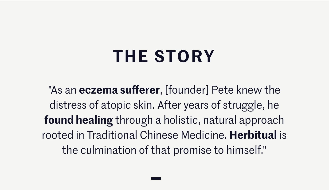 THE STORY "As an eczema sufferer, [founder] Pete knew the distress of atopic skin. After years of struggle, he found healing through a holistic, natural approach rooted in Traditional Chinese Medicine. Herbitual is the culmination of that promise to himself."