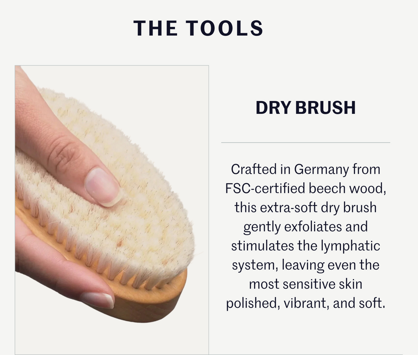 THE TOOLS DRY BRUSH Crafted in Germany from FSC-certified beech wood, this extra-soft dry brush gently exfoliates and stimulates the lymphatic system, leaving even the most sensitive skin polished, vibrant, and soft.