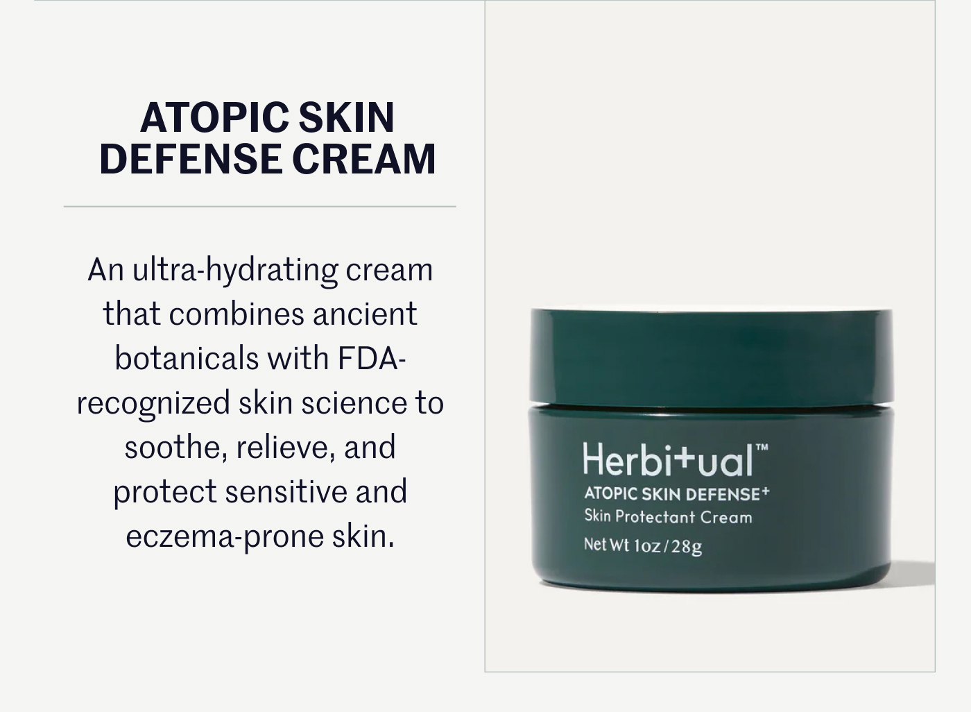ATOPIC SKIN DEFENSE CREAM An ultra-hydrating cream that combines ancient botanicals with FDA-recognized skin science to soothe, relieve, and protect sensitive and eczema-prone skin.