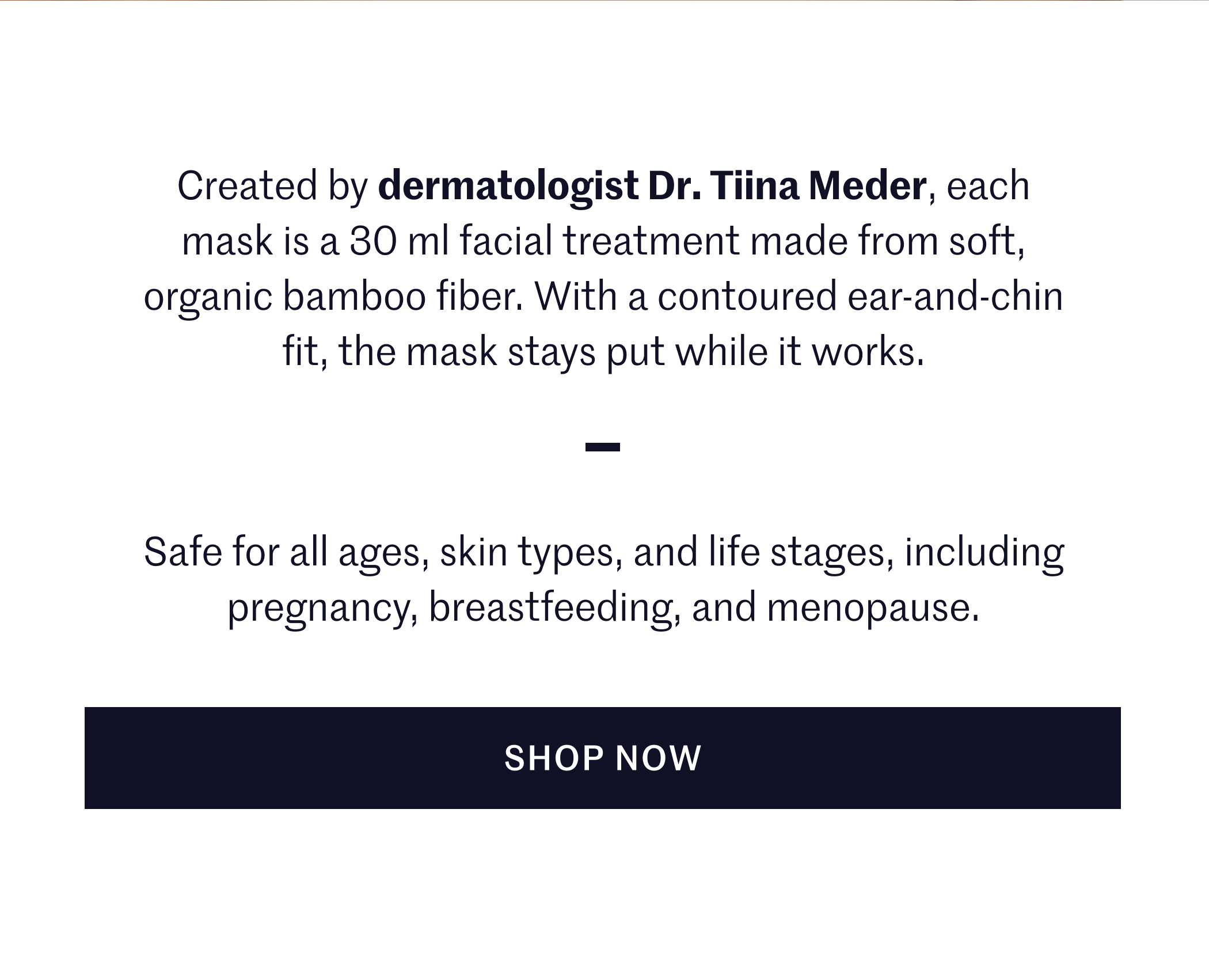 Created by dermatologist Dr. Tiina Meder, each mask is a 30 ml facial treatment made from soft, organic bamboo fiber. With a contoured ear-and-chin fit, the mask stays put while it works. Safe for all ages, skin types, and life stages, including pregnancy, breastfeeding, and menopause. SHOP NOW