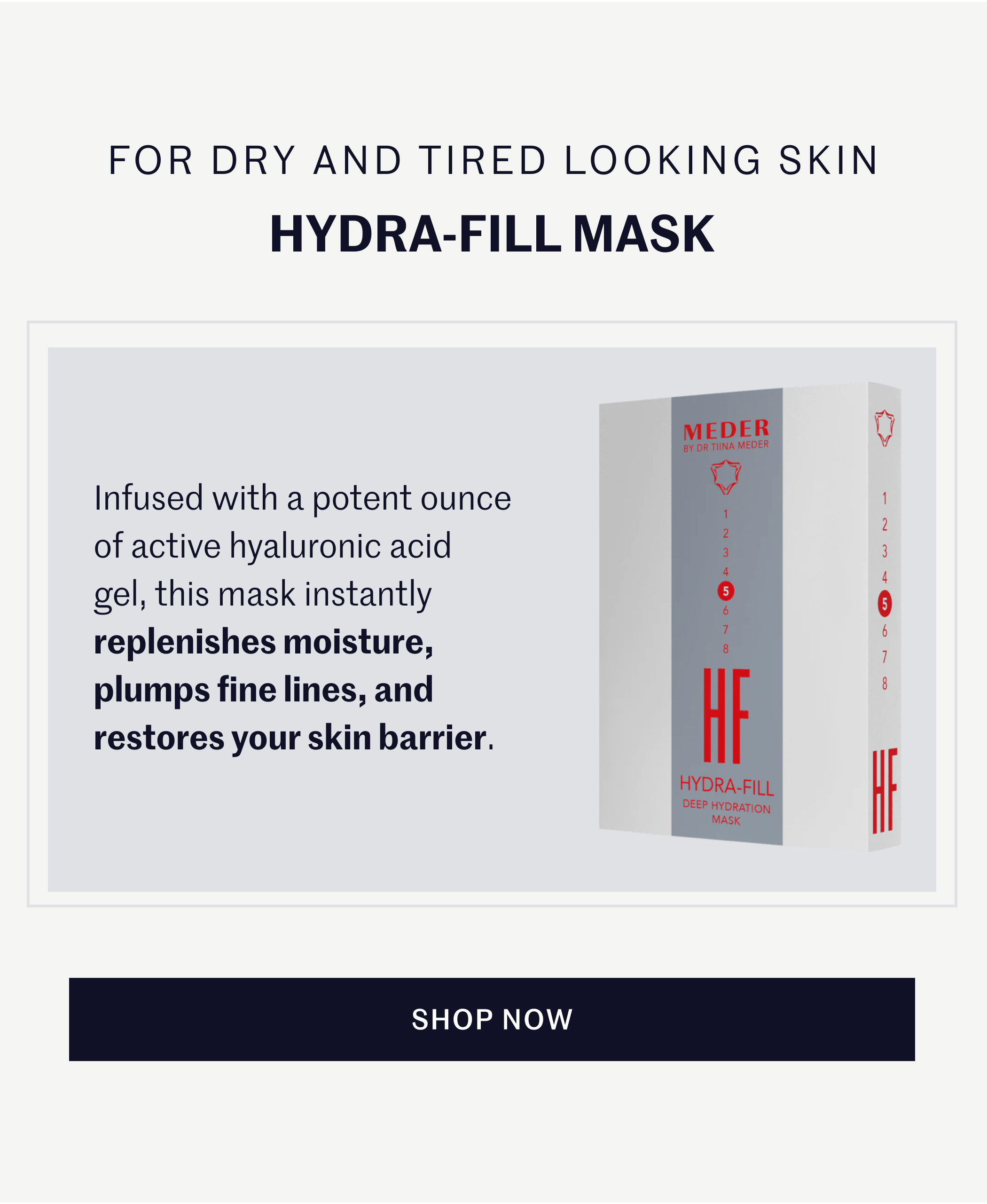 FOR DRY AND TIRED LOOKING SKIN HYDRA-FILL MASK Infused with a potent ounce of active hyaluronic acid gel, this mask instantly replenishes moisture, plumps fine lines, and restores your skin barrier. SHOP NOW