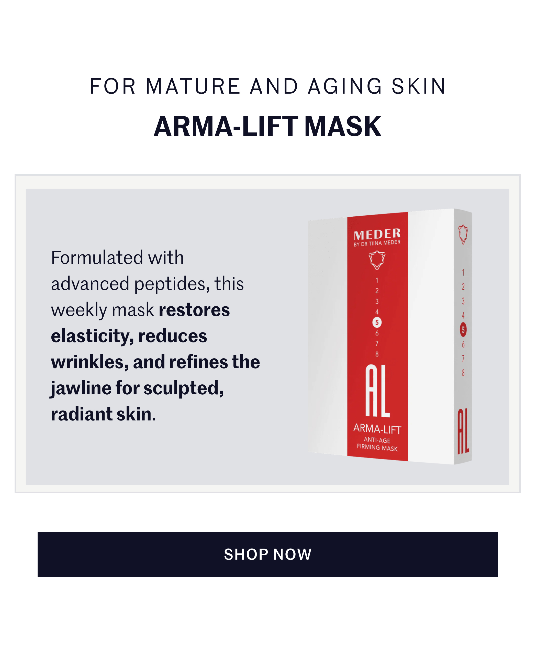 FOR MATURE AND AGING SKIN ARMA-LIFT MASK Formulated with advanced peptides, this weekly mask restores elasticity, reduces wrinkles, and refines the jawline for sculpted, radiant skin. SHOP NOW