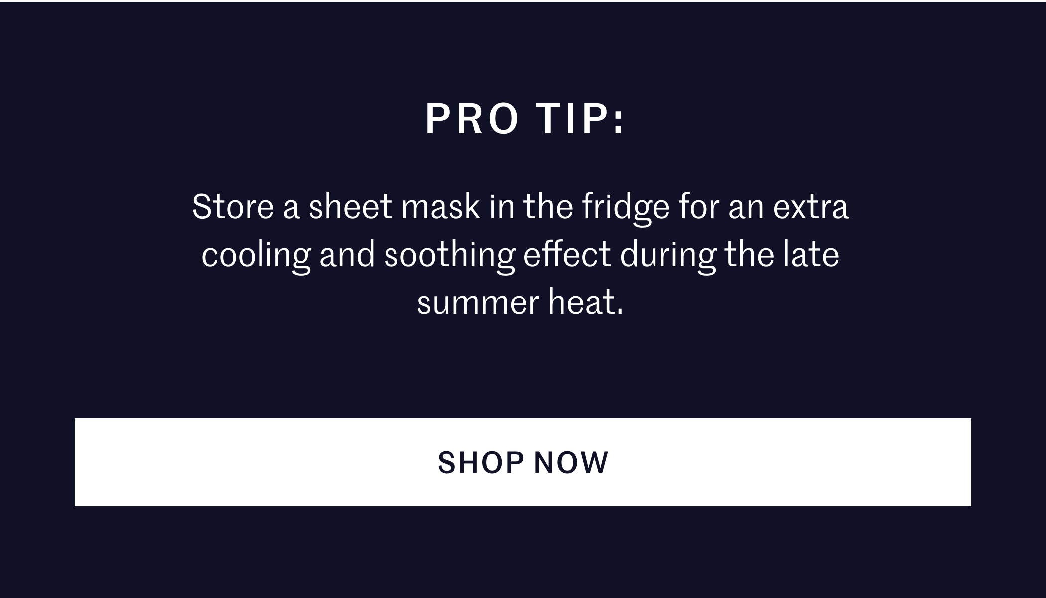 PRO TIP: Store a sheet mask in the fridge for an extra cooling and soothing effect during the late summer heat. SHOP NOW