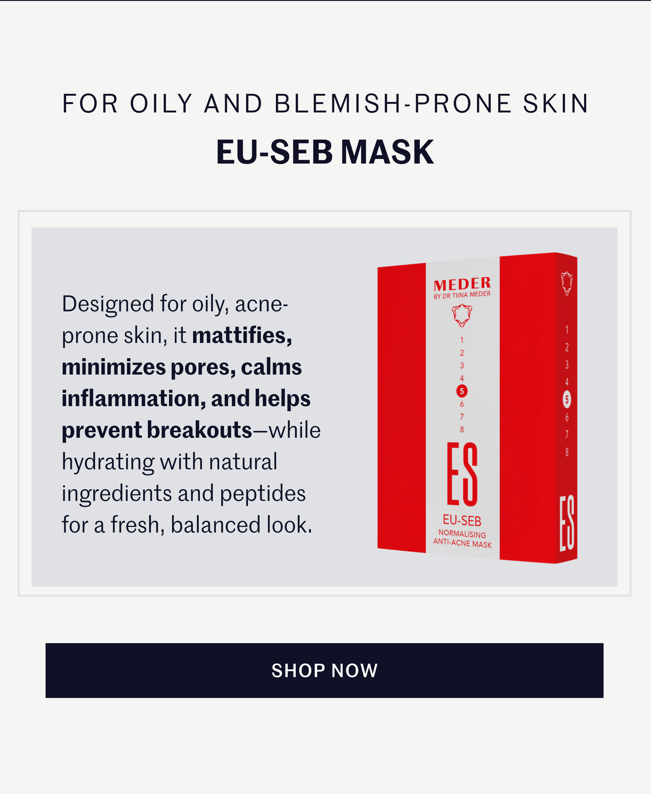 FOR OILY AND BLEMISH-PRONE SKIN EU-SEB MASK Designed for oily, acne-prone skin, it mattifies, minimizes pores, calms inflammation, and helps prevent breakouts—while hydrating with natural ingredients and peptides for a fresh, balanced look. SHOP NOW