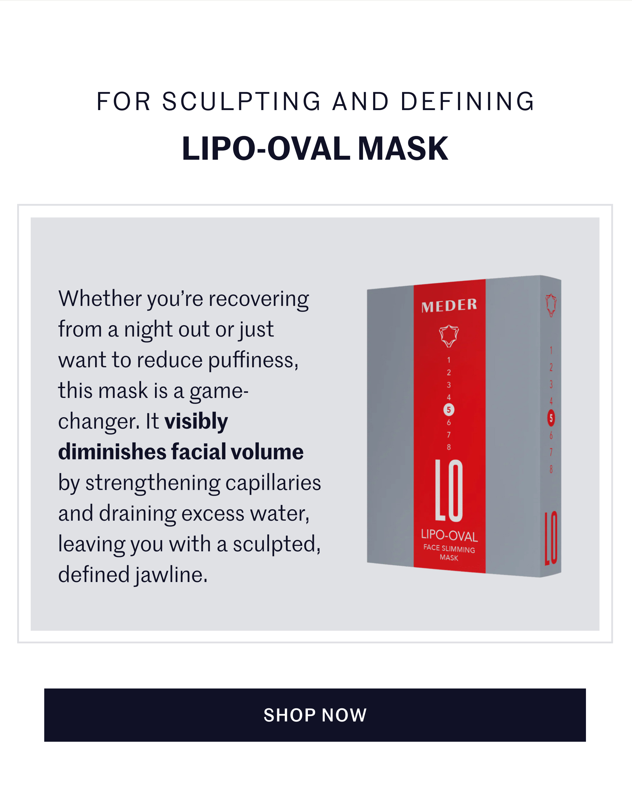 FOR SCULPTING AND DEFINING LIPO-OVAL MASK Whether you’re recovering from a night out or just want to reduce puffiness, this mask is a game-changer. It visibly diminishes facial volume by strengthening capillaries and draining excess water, leaving you with a sculpted, defined jawline. SHOP NOW