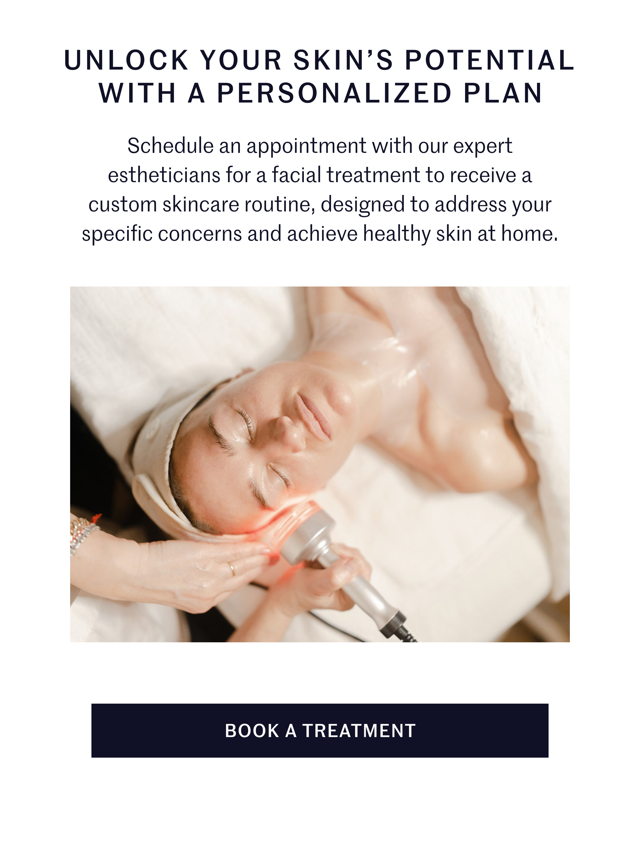UNLOCK YOUR SKIN’S POTENTIAL WITH A PERSONALIZED PLAN Schedule an appointment with our expert estheticians for a facial treatment to receive a custom skincare routine, designed to address your specific concerns and achieve healthy skin at home. BOOK A TREATMENT