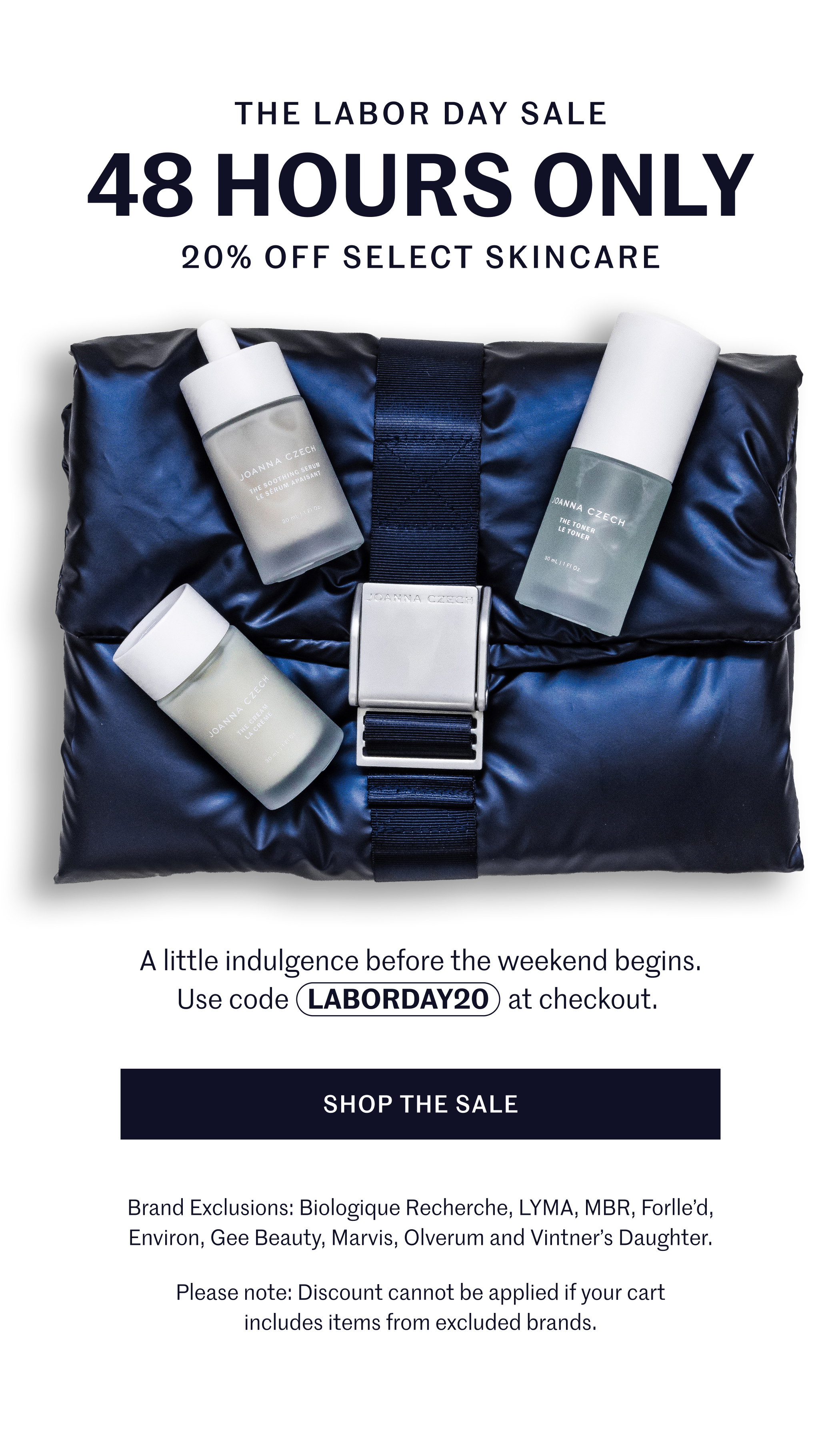 The Labor Day Sale 48 Hours Only 20% Off Select Skincare A little indulgence before the weekend begins. Use code LABORDAY20 at checkout. SHOP THE SALE Brand Exclusions: Biologique Recherche, LYMA, MBR, Forlle’d, Environ, Gee Beauty, Marvis, Olverum and Vintner’s Daughter.  Please note: Discount cannot be applied if your cart includes items from excluded brands.