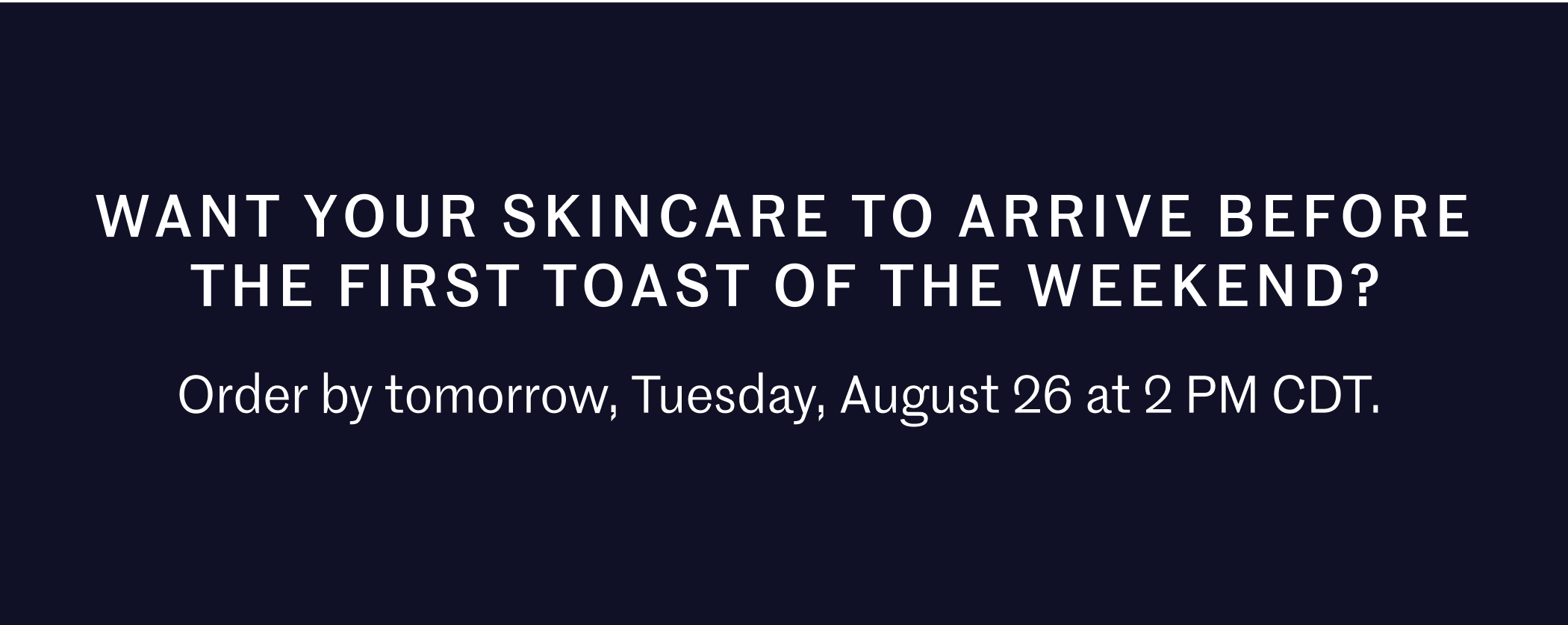 Want your skincare to arrive before the first toast of the weekend? Order by tomorrow, Tuesday, August 26 at 2 PM CDT.