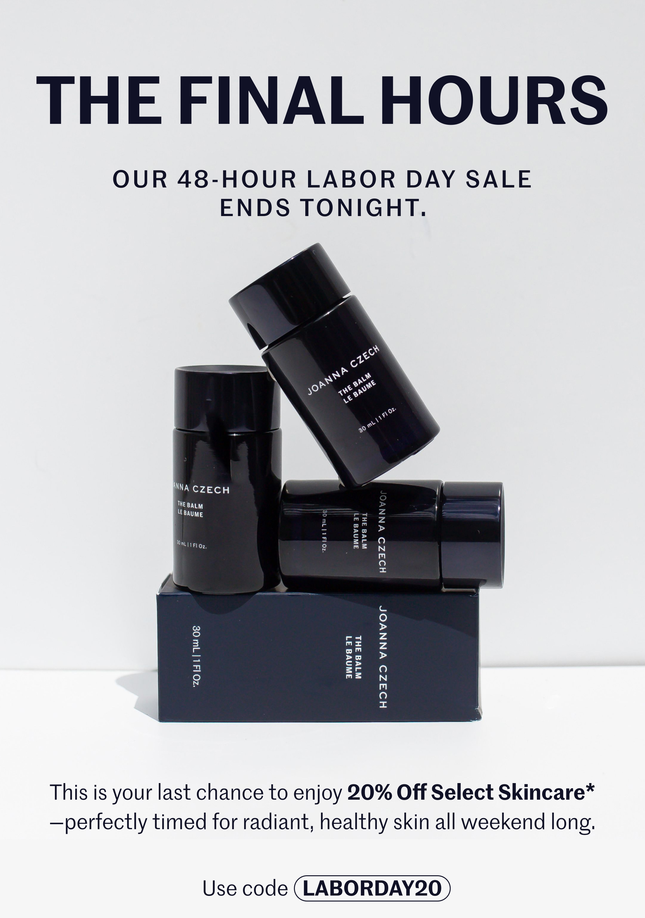 THE FINAL HOURS  OUR 48-HOUR LABOR DAY SALE ENDS TONIGHT.  This is your last chance to enjoy 20% Off Select Skincare* —perfectly timed for radiant, healthy skin all weekend long.  Use code LABORDAY20