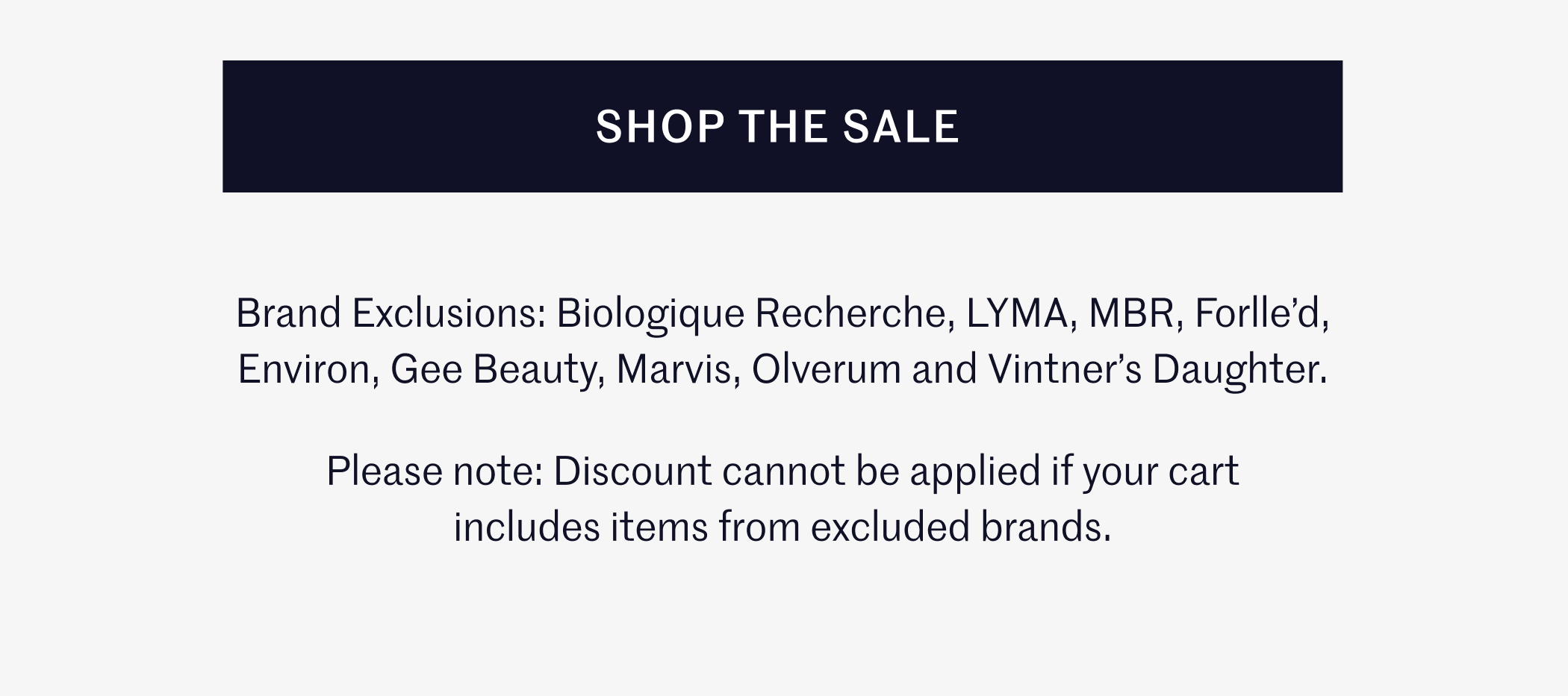 SHOP THE SALE  Brand Exclusions: Biologique Recherche, LYMA, MBR, Forlle’d, Environ, Gee Beauty, Marvis, Olverum and Vintner’s Daughter.  Please note: Discount cannot be applied if your cart includes items from excluded brands.