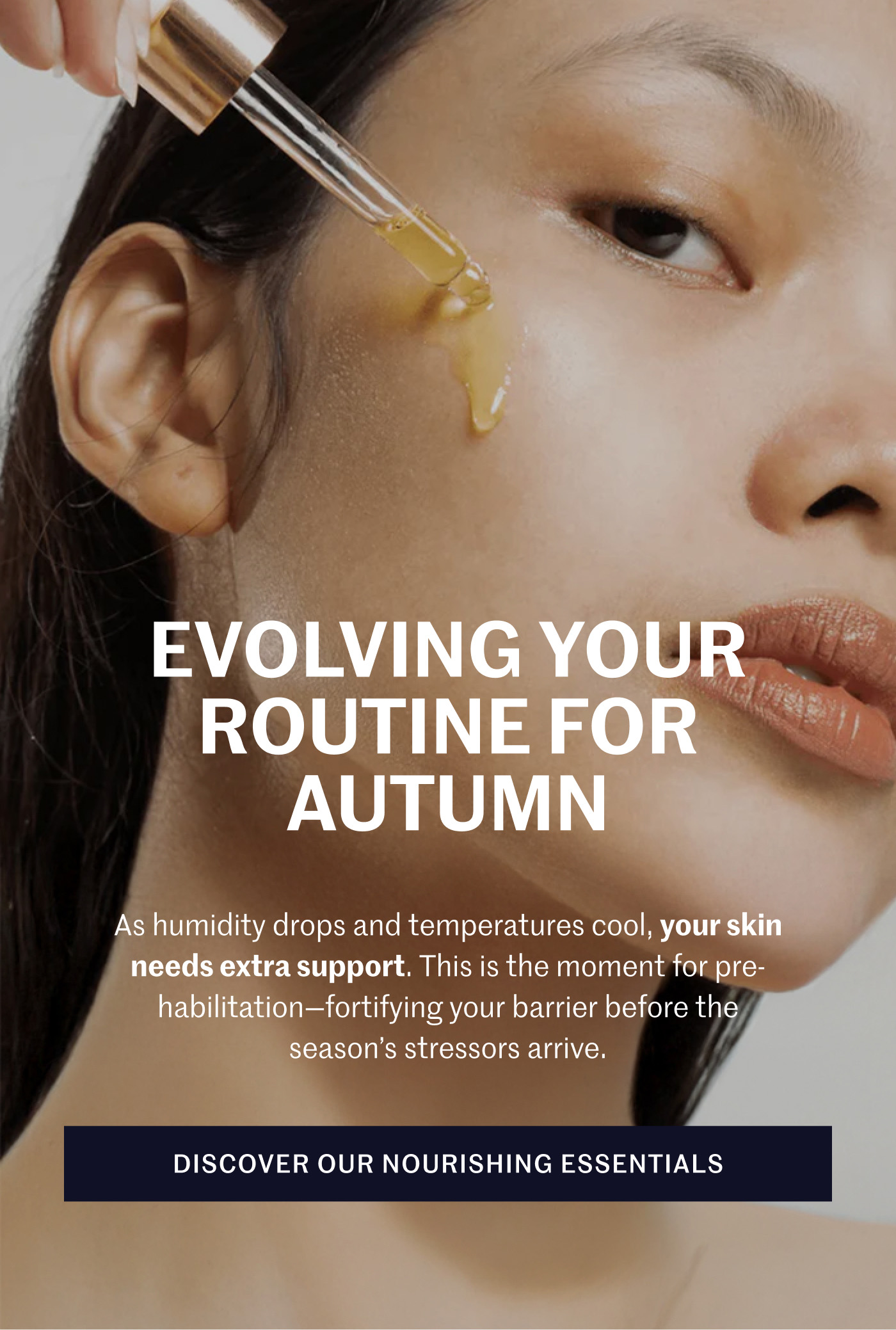 Evolving Your Routine For Autumn As humidity drops and temperatures cool, your skin needs extra support. This is the moment for pre-habilitation—fortifying your barrier before the season’s stressors arrive. Discover Our Nourishing Essentials