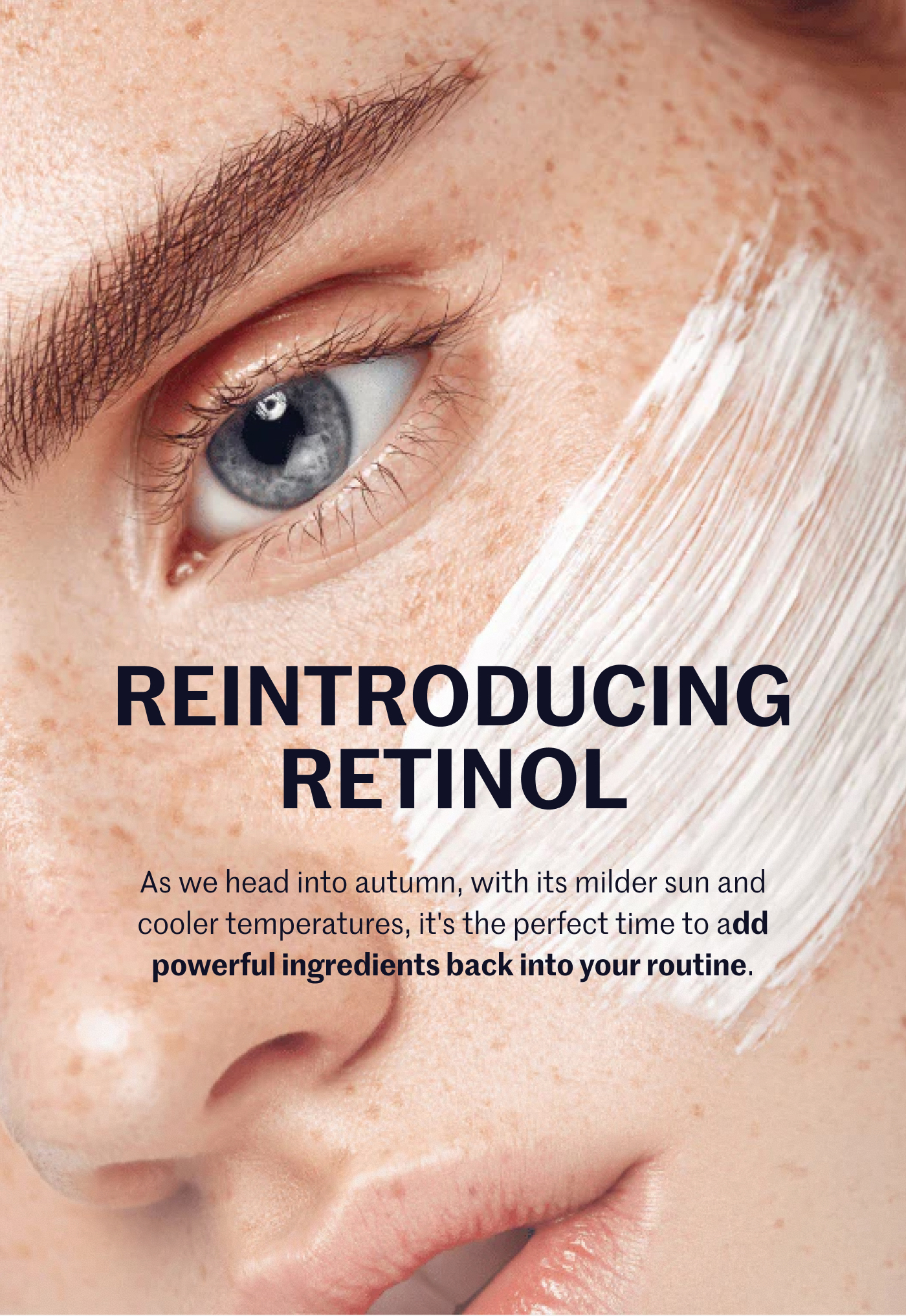 REINTRODUCING RETINOL As we head into autumn, with its milder sun and cooler temperatures, it's the perfect time to add powerful ingredients back into your routine.