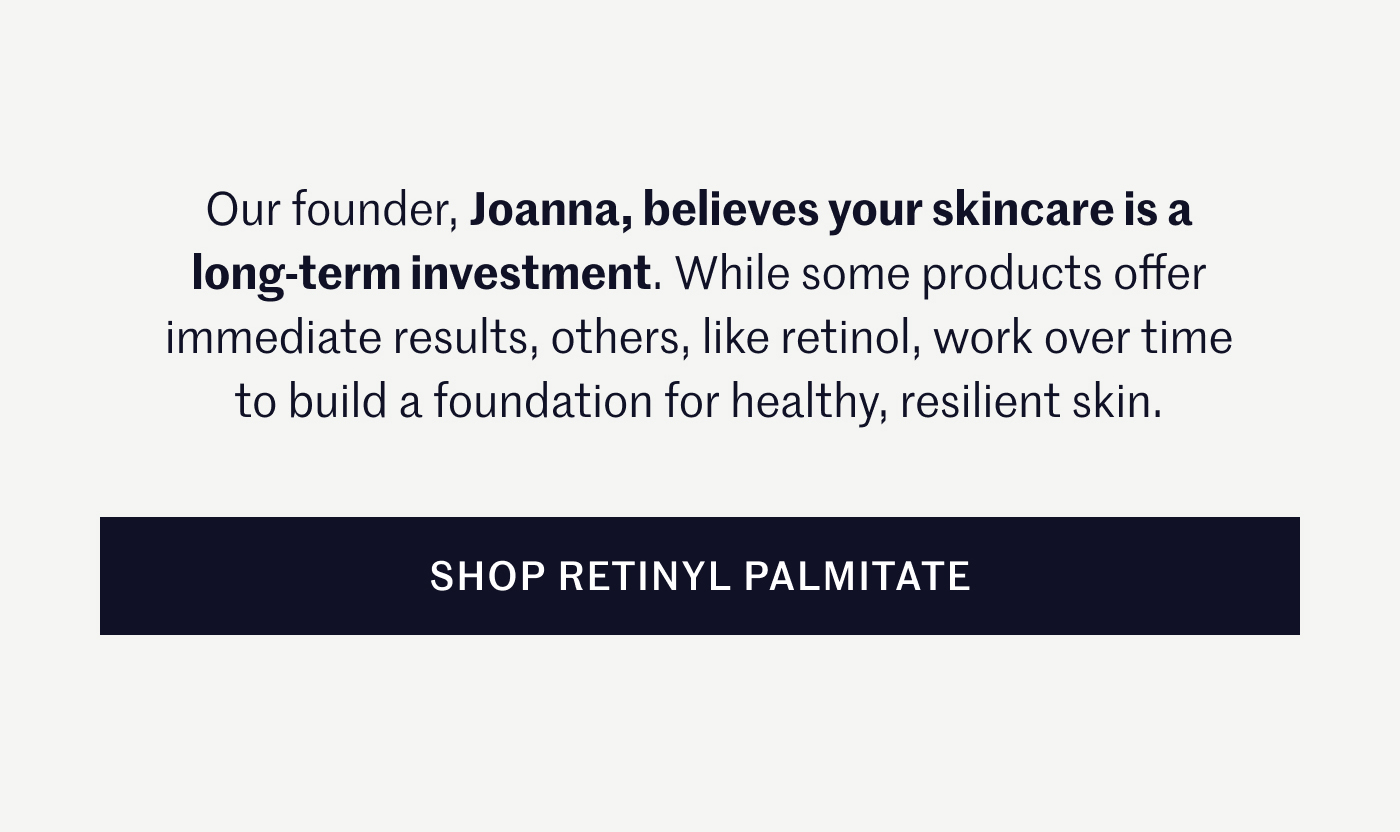 Our founder, Joanna, believes your skincare is a long-term investment. While some products offer immediate results, others, like retinol, work over time to build a foundation for healthy, resilient skin. SHOP RETINYL PALMITATE